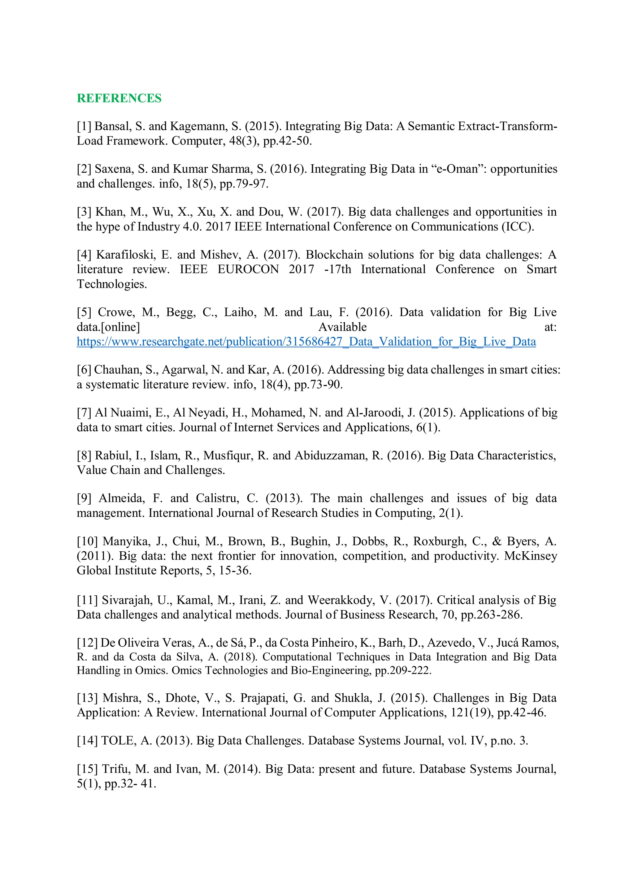 REFERENCES
[1] Bansal, S. and Kagemann, S. (2015). Integrating Big Data: A Semantic Extract-Transform-
Load Framework. Computer, 48(3), pp.42-50.
[2] Saxena, S. and Kumar Sharma, S. (2016). Integrating Big Data in “e-Oman”: opportunities
and challenges. info, 18(5), pp.79-97.
[3] Khan, M., Wu, X., Xu, X. and Dou, W. (2017). Big data challenges and opportunities in
the hype of Industry 4.0. 2017 IEEE International Conference on Communications (ICC).
[4] Karafiloski, E. and Mishev, A. (2017). Blockchain solutions for big data challenges: A
literature review. IEEE EUROCON 2017 -17th International Conference on Smart
Technologies.
[5] Crowe, M., Begg, C., Laiho, M. and Lau, F. (2016). Data validation for Big Live
data.[online] Available at:
https://www.researchgate.net/publication/315686427_Data_Validation_for_Big_Live_Data
[6] Chauhan, S., Agarwal, N. and Kar, A. (2016). Addressing big data challenges in smart cities:
a systematic literature review. info, 18(4), pp.73-90.
[7] Al Nuaimi, E., Al Neyadi, H., Mohamed, N. and Al-Jaroodi, J. (2015). Applications of big
data to smart cities. Journal of Internet Services and Applications, 6(1).
[8] Rabiul, I., Islam, R., Musfiqur, R. and Abiduzzaman, R. (2016). Big Data Characteristics,
Value Chain and Challenges.
[9] Almeida, F. and Calistru, C. (2013). The main challenges and issues of big data
management. International Journal of Research Studies in Computing, 2(1).
[10] Manyika, J., Chui, M., Brown, B., Bughin, J., Dobbs, R., Roxburgh, C., & Byers, A.
(2011). Big data: the next frontier for innovation, competition, and productivity. McKinsey
Global Institute Reports, 5, 15-36.
[11] Sivarajah, U., Kamal, M., Irani, Z. and Weerakkody, V. (2017). Critical analysis of Big
Data challenges and analytical methods. Journal of Business Research, 70, pp.263-286.
[12] De Oliveira Veras, A., de Sá, P., da Costa Pinheiro, K., Barh, D., Azevedo, V., Jucá Ramos,
R. and da Costa da Silva, A. (2018). Computational Techniques in Data Integration and Big Data
Handling in Omics. Omics Technologies and Bio-Engineering, pp.209-222.
[13] Mishra, S., Dhote, V., S. Prajapati, G. and Shukla, J. (2015). Challenges in Big Data
Application: A Review. International Journal of Computer Applications, 121(19), pp.42-46.
[14] TOLE, A. (2013). Big Data Challenges. Database Systems Journal, vol. IV, p.no. 3.
[15] Trifu, M. and Ivan, M. (2014). Big Data: present and future. Database Systems Journal,
5(1), pp.32- 41.
 