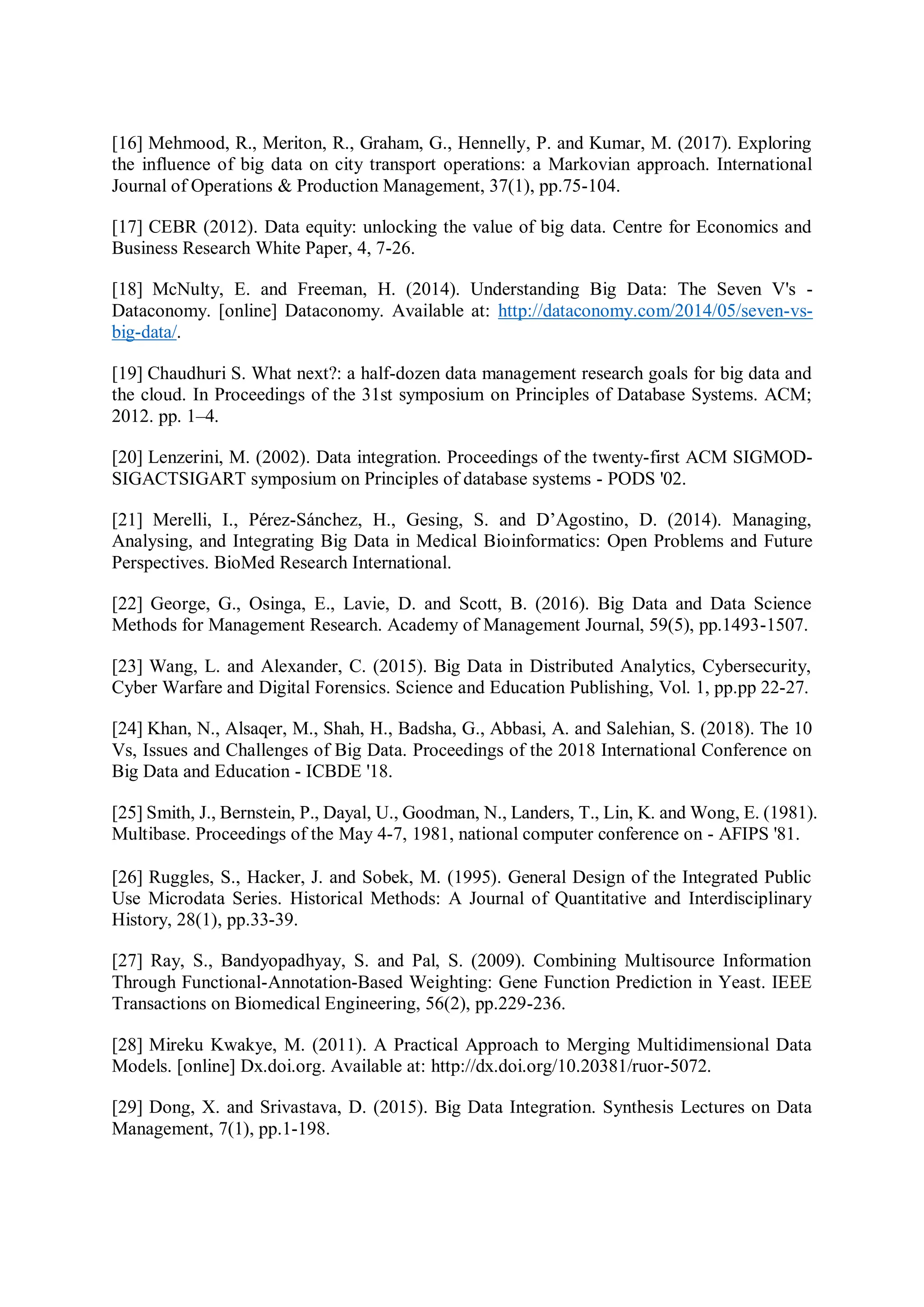 [16] Mehmood, R., Meriton, R., Graham, G., Hennelly, P. and Kumar, M. (2017). Exploring
the influence of big data on city transport operations: a Markovian approach. International
Journal of Operations & Production Management, 37(1), pp.75-104.
[17] CEBR (2012). Data equity: unlocking the value of big data. Centre for Economics and
Business Research White Paper, 4, 7-26.
[18] McNulty, E. and Freeman, H. (2014). Understanding Big Data: The Seven V's -
Dataconomy. [online] Dataconomy. Available at: http://dataconomy.com/2014/05/seven-vs-
big-data/.
[19] Chaudhuri S. What next?: a half-dozen data management research goals for big data and
the cloud. In Proceedings of the 31st symposium on Principles of Database Systems. ACM;
2012. pp. 1–4.
[20] Lenzerini, M. (2002). Data integration. Proceedings of the twenty-first ACM SIGMOD-
SIGACTSIGART symposium on Principles of database systems - PODS '02.
[21] Merelli, I., Pérez-Sánchez, H., Gesing, S. and D’Agostino, D. (2014). Managing,
Analysing, and Integrating Big Data in Medical Bioinformatics: Open Problems and Future
Perspectives. BioMed Research International.
[22] George, G., Osinga, E., Lavie, D. and Scott, B. (2016). Big Data and Data Science
Methods for Management Research. Academy of Management Journal, 59(5), pp.1493-1507.
[23] Wang, L. and Alexander, C. (2015). Big Data in Distributed Analytics, Cybersecurity,
Cyber Warfare and Digital Forensics. Science and Education Publishing, Vol. 1, pp.pp 22-27.
[24] Khan, N., Alsaqer, M., Shah, H., Badsha, G., Abbasi, A. and Salehian, S. (2018). The 10
Vs, Issues and Challenges of Big Data. Proceedings of the 2018 International Conference on
Big Data and Education - ICBDE '18.
[25] Smith, J., Bernstein, P., Dayal, U., Goodman, N., Landers, T., Lin, K. and Wong, E. (1981).
Multibase. Proceedings of the May 4-7, 1981, national computer conference on - AFIPS '81.
[26] Ruggles, S., Hacker, J. and Sobek, M. (1995). General Design of the Integrated Public
Use Microdata Series. Historical Methods: A Journal of Quantitative and Interdisciplinary
History, 28(1), pp.33-39.
[27] Ray, S., Bandyopadhyay, S. and Pal, S. (2009). Combining Multisource Information
Through Functional-Annotation-Based Weighting: Gene Function Prediction in Yeast. IEEE
Transactions on Biomedical Engineering, 56(2), pp.229-236.
[28] Mireku Kwakye, M. (2011). A Practical Approach to Merging Multidimensional Data
Models. [online] Dx.doi.org. Available at: http://dx.doi.org/10.20381/ruor-5072.
[29] Dong, X. and Srivastava, D. (2015). Big Data Integration. Synthesis Lectures on Data
Management, 7(1), pp.1-198.
 