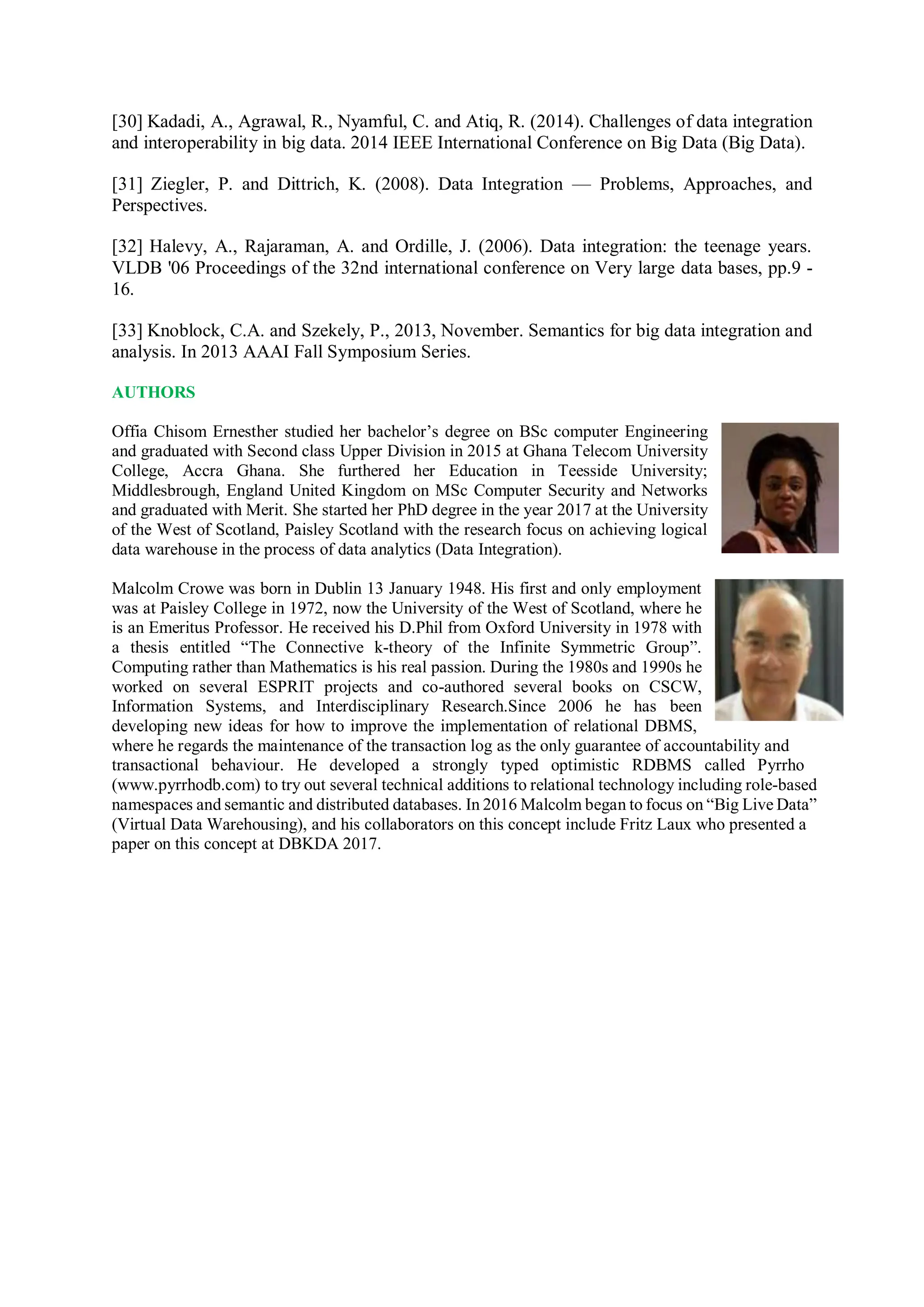 [30] Kadadi, A., Agrawal, R., Nyamful, C. and Atiq, R. (2014). Challenges of data integration
and interoperability in big data. 2014 IEEE International Conference on Big Data (Big Data).
[31] Ziegler, P. and Dittrich, K. (2008). Data Integration — Problems, Approaches, and
Perspectives.
[32] Halevy, A., Rajaraman, A. and Ordille, J. (2006). Data integration: the teenage years.
VLDB '06 Proceedings of the 32nd international conference on Very large data bases, pp.9 -
16.
[33] Knoblock, C.A. and Szekely, P., 2013, November. Semantics for big data integration and
analysis. In 2013 AAAI Fall Symposium Series.
AUTHORS
Offia Chisom Ernesther studied her bachelor’s degree on BSc computer Engineering
and graduated with Second class Upper Division in 2015 at Ghana Telecom University
College, Accra Ghana. She furthered her Education in Teesside University;
Middlesbrough, England United Kingdom on MSc Computer Security and Networks
and graduated with Merit. She started her PhD degree in the year 2017 at the University
of the West of Scotland, Paisley Scotland with the research focus on achieving logical
data warehouse in the process of data analytics (Data Integration).
Malcolm Crowe was born in Dublin 13 January 1948. His first and only employment
was at Paisley College in 1972, now the University of the West of Scotland, where he
is an Emeritus Professor. He received his D.Phil from Oxford University in 1978 with
a thesis entitled “The Connective k-theory of the Infinite Symmetric Group”.
Computing rather than Mathematics is his real passion. During the 1980s and 1990s he
worked on several ESPRIT projects and co-authored several books on CSCW,
Information Systems, and Interdisciplinary Research.Since 2006 he has been
developing new ideas for how to improve the implementation of relational DBMS,
where he regards the maintenance of the transaction log as the only guarantee of accountability and
transactional behaviour. He developed a strongly typed optimistic RDBMS called Pyrrho
(www.pyrrhodb.com) to try out several technical additions to relational technology including role-based
namespaces and semantic and distributed databases. In 2016 Malcolm began to focus on “Big Live Data”
(Virtual Data Warehousing), and his collaborators on this concept include Fritz Laux who presented a
paper on this concept at DBKDA 2017.
 