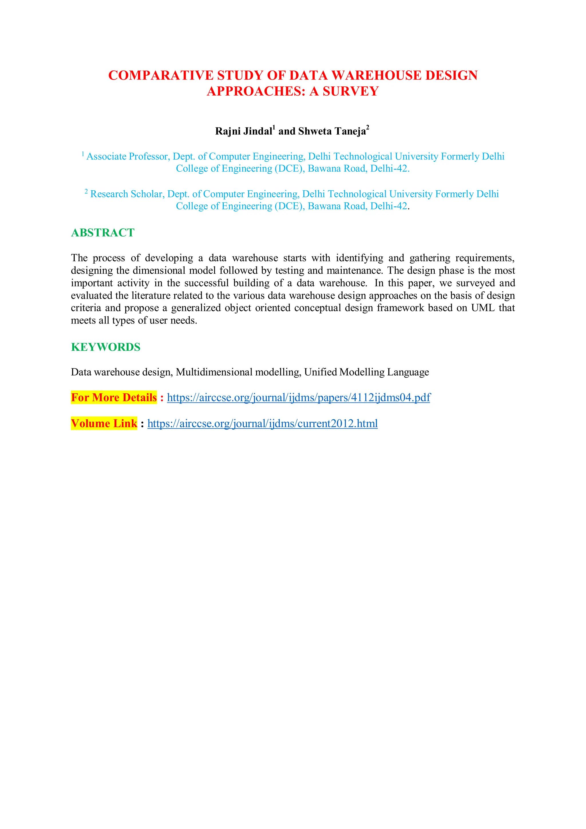 COMPARATIVE STUDY OF DATA WAREHOUSE DESIGN
APPROACHES: A SURVEY
Rajni Jindal1
and Shweta Taneja2
1
Associate Professor, Dept. of Computer Engineering, Delhi Technological University Formerly Delhi
College of Engineering (DCE), Bawana Road, Delhi-42.
2
Research Scholar, Dept. of Computer Engineering, Delhi Technological University Formerly Delhi
College of Engineering (DCE), Bawana Road, Delhi-42.
ABSTRACT
The process of developing a data warehouse starts with identifying and gathering requirements,
designing the dimensional model followed by testing and maintenance. The design phase is the most
important activity in the successful building of a data warehouse. In this paper, we surveyed and
evaluated the literature related to the various data warehouse design approaches on the basis of design
criteria and propose a generalized object oriented conceptual design framework based on UML that
meets all types of user needs.
KEYWORDS
Data warehouse design, Multidimensional modelling, Unified Modelling Language
For More Details : https://airccse.org/journal/ijdms/papers/4112ijdms04.pdf
Volume Link : https://airccse.org/journal/ijdms/current2012.html
 