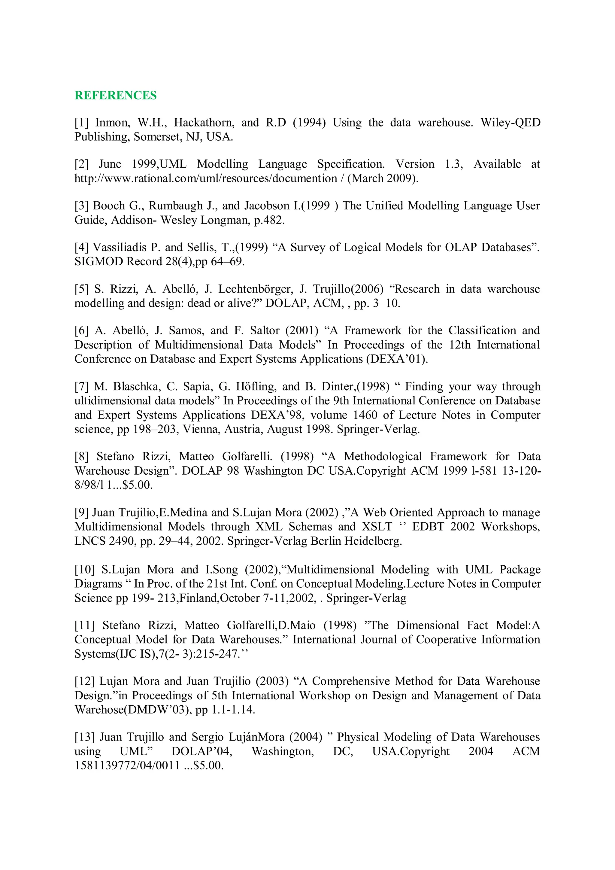 REFERENCES
[1] Inmon, W.H., Hackathorn, and R.D (1994) Using the data warehouse. Wiley-QED
Publishing, Somerset, NJ, USA.
[2] June 1999,UML Modelling Language Specification. Version 1.3, Available at
http://www.rational.com/uml/resources/documention / (March 2009).
[3] Booch G., Rumbaugh J., and Jacobson I.(1999 ) The Unified Modelling Language User
Guide, Addison- Wesley Longman, p.482.
[4] Vassiliadis P. and Sellis, T.,(1999) “A Survey of Logical Models for OLAP Databases”.
SIGMOD Record 28(4),pp 64–69.
[5] S. Rizzi, A. Abelló, J. Lechtenbörger, J. Trujillo(2006) “Research in data warehouse
modelling and design: dead or alive?” DOLAP, ACM, , pp. 3–10.
[6] A. Abelló, J. Samos, and F. Saltor (2001) “A Framework for the Classification and
Description of Multidimensional Data Models” In Proceedings of the 12th International
Conference on Database and Expert Systems Applications (DEXA’01).
[7] M. Blaschka, C. Sapia, G. Höfling, and B. Dinter,(1998) “ Finding your way through
ultidimensional data models” In Proceedings of the 9th International Conference on Database
and Expert Systems Applications DEXA’98, volume 1460 of Lecture Notes in Computer
science, pp 198–203, Vienna, Austria, August 1998. Springer-Verlag.
[8] Stefano Rizzi, Matteo Golfarelli. (1998) “A Methodological Framework for Data
Warehouse Design”. DOLAP 98 Washington DC USA.Copyright ACM 1999 l-581 13-120-
8/98/l 1...$5.00.
[9] Juan Trujilio,E.Medina and S.Lujan Mora (2002) ,”A Web Oriented Approach to manage
Multidimensional Models through XML Schemas and XSLT ‘’ EDBT 2002 Workshops,
LNCS 2490, pp. 29–44, 2002. Springer-Verlag Berlin Heidelberg.
[10] S.Lujan Mora and I.Song (2002),“Multidimensional Modeling with UML Package
Diagrams “ In Proc. of the 21st Int. Conf. on Conceptual Modeling.Lecture Notes in Computer
Science pp 199- 213,Finland,October 7-11,2002, . Springer-Verlag
[11] Stefano Rizzi, Matteo Golfarelli,D.Maio (1998) ”The Dimensional Fact Model:A
Conceptual Model for Data Warehouses.” International Journal of Cooperative Information
Systems(IJC IS),7(2- 3):215-247.’’
[12] Lujan Mora and Juan Trujilio (2003) “A Comprehensive Method for Data Warehouse
Design.”in Proceedings of 5th International Workshop on Design and Management of Data
Warehose(DMDW’03), pp 1.1-1.14.
[13] Juan Trujillo and Sergio LujánMora (2004) ” Physical Modeling of Data Warehouses
using UML” DOLAP’04, Washington, DC, USA.Copyright 2004 ACM
1581139772/04/0011 ...$5.00.
 