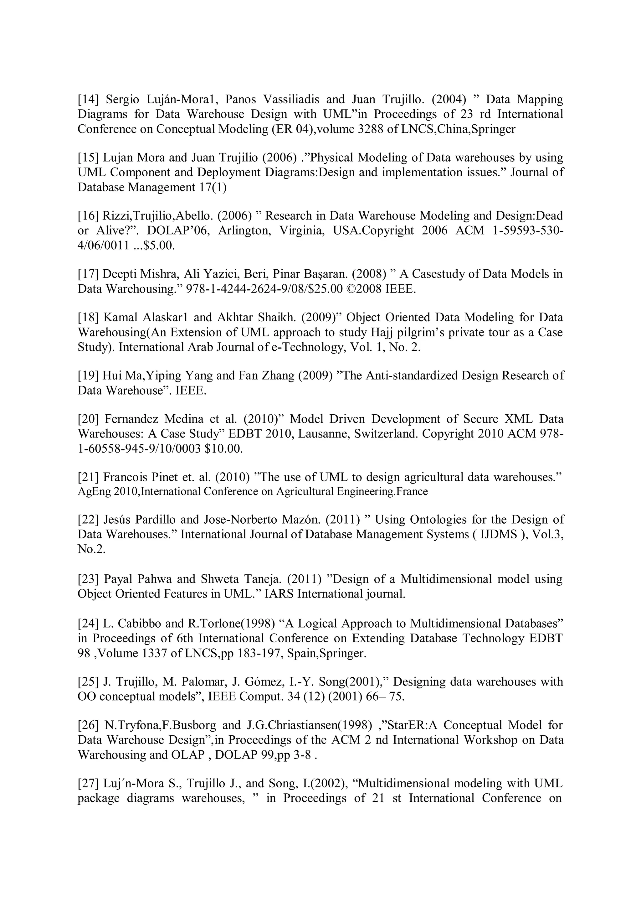 [14] Sergio Luján-Mora1, Panos Vassiliadis and Juan Trujillo. (2004) ” Data Mapping
Diagrams for Data Warehouse Design with UML”in Proceedings of 23 rd International
Conference on Conceptual Modeling (ER 04),volume 3288 of LNCS,China,Springer
[15] Lujan Mora and Juan Trujilio (2006) .”Physical Modeling of Data warehouses by using
UML Component and Deployment Diagrams:Design and implementation issues.” Journal of
Database Management 17(1)
[16] Rizzi,Trujilio,Abello. (2006) ” Research in Data Warehouse Modeling and Design:Dead
or Alive?”. DOLAP’06, Arlington, Virginia, USA.Copyright 2006 ACM 1-59593-530-
4/06/0011 ...$5.00.
[17] Deepti Mishra, Ali Yazici, Beri, Pinar Başaran. (2008) ” A Casestudy of Data Models in
Data Warehousing.” 978-1-4244-2624-9/08/$25.00 ©2008 IEEE.
[18] Kamal Alaskar1 and Akhtar Shaikh. (2009)” Object Oriented Data Modeling for Data
Warehousing(An Extension of UML approach to study Hajj pilgrim’s private tour as a Case
Study). International Arab Journal of e-Technology, Vol. 1, No. 2.
[19] Hui Ma,Yiping Yang and Fan Zhang (2009) ”The Anti-standardized Design Research of
Data Warehouse”. IEEE.
[20] Fernandez Medina et al. (2010)” Model Driven Development of Secure XML Data
Warehouses: A Case Study” EDBT 2010, Lausanne, Switzerland. Copyright 2010 ACM 978-
1-60558-945-9/10/0003 $10.00.
[21] Francois Pinet et. al. (2010) ”The use of UML to design agricultural data warehouses.”
AgEng 2010,International Conference on Agricultural Engineering.France
[22] Jesús Pardillo and Jose-Norberto Mazón. (2011) ” Using Ontologies for the Design of
Data Warehouses.” International Journal of Database Management Systems ( IJDMS ), Vol.3,
No.2.
[23] Payal Pahwa and Shweta Taneja. (2011) ”Design of a Multidimensional model using
Object Oriented Features in UML.” IARS International journal.
[24] L. Cabibbo and R.Torlone(1998) “A Logical Approach to Multidimensional Databases”
in Proceedings of 6th International Conference on Extending Database Technology EDBT
98 ,Volume 1337 of LNCS,pp 183-197, Spain,Springer.
[25] J. Trujillo, M. Palomar, J. Gómez, I.-Y. Song(2001),” Designing data warehouses with
OO conceptual models”, IEEE Comput. 34 (12) (2001) 66– 75.
[26] N.Tryfona,F.Busborg and J.G.Chriastiansen(1998) ,”StarER:A Conceptual Model for
Data Warehouse Design”,in Proceedings of the ACM 2 nd International Workshop on Data
Warehousing and OLAP , DOLAP 99,pp 3-8 .
[27] Luj´n-Mora S., Trujillo J., and Song, I.(2002), “Multidimensional modeling with UML
package diagrams warehouses, ” in Proceedings of 21 st International Conference on
 