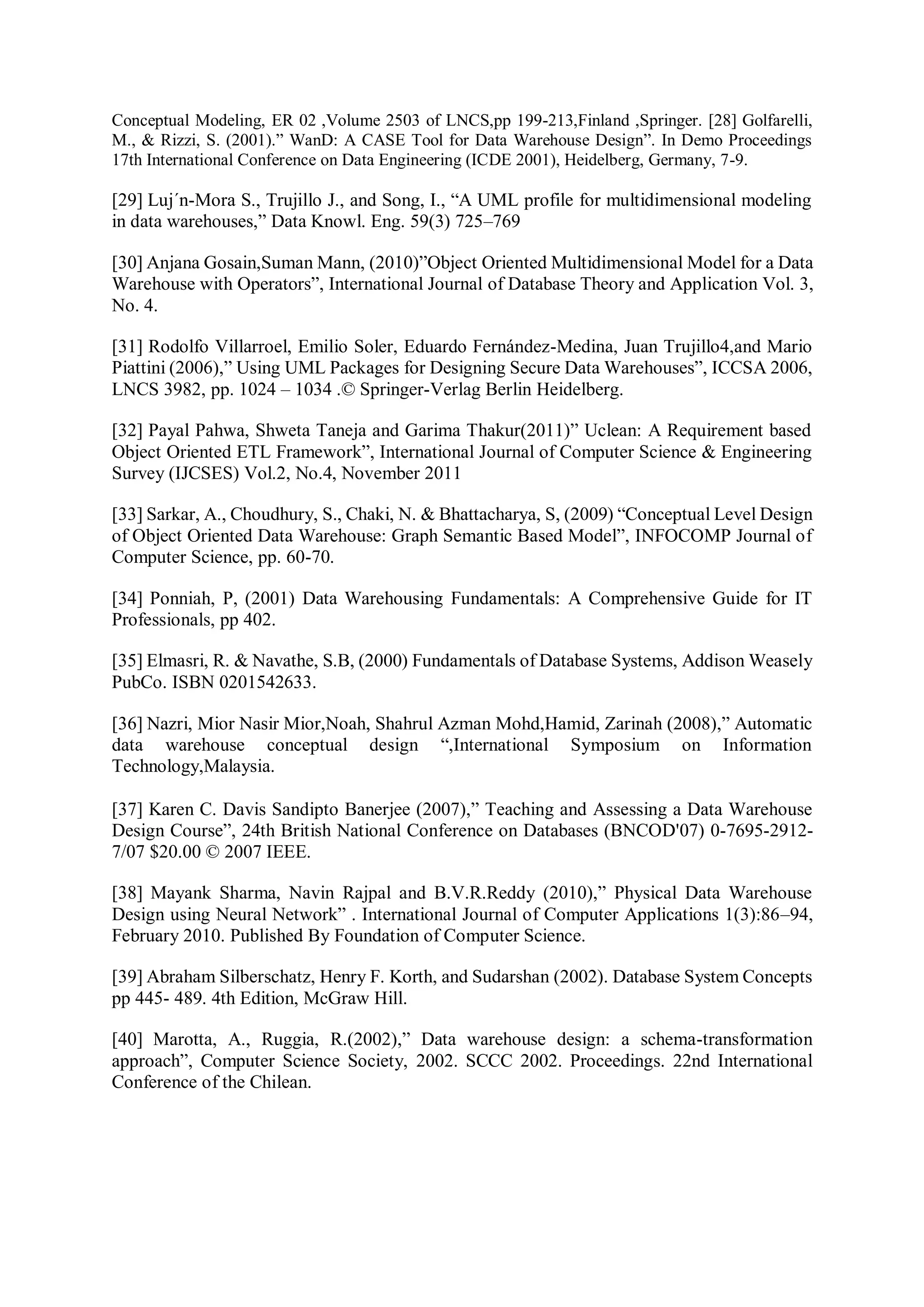 Conceptual Modeling, ER 02 ,Volume 2503 of LNCS,pp 199-213,Finland ,Springer. [28] Golfarelli,
M., & Rizzi, S. (2001).” WanD: A CASE Tool for Data Warehouse Design”. In Demo Proceedings
17th International Conference on Data Engineering (ICDE 2001), Heidelberg, Germany, 7-9.
[29] Luj´n-Mora S., Trujillo J., and Song, I., “A UML profile for multidimensional modeling
in data warehouses,” Data Knowl. Eng. 59(3) 725–769
[30] Anjana Gosain,Suman Mann, (2010)”Object Oriented Multidimensional Model for a Data
Warehouse with Operators”, International Journal of Database Theory and Application Vol. 3,
No. 4.
[31] Rodolfo Villarroel, Emilio Soler, Eduardo Fernández-Medina, Juan Trujillo4,and Mario
Piattini (2006),” Using UML Packages for Designing Secure Data Warehouses”, ICCSA 2006,
LNCS 3982, pp. 1024 – 1034 .© Springer-Verlag Berlin Heidelberg.
[32] Payal Pahwa, Shweta Taneja and Garima Thakur(2011)” Uclean: A Requirement based
Object Oriented ETL Framework”, International Journal of Computer Science & Engineering
Survey (IJCSES) Vol.2, No.4, November 2011
[33] Sarkar, A., Choudhury, S., Chaki, N. & Bhattacharya, S, (2009) “Conceptual Level Design
of Object Oriented Data Warehouse: Graph Semantic Based Model”, INFOCOMP Journal of
Computer Science, pp. 60-70.
[34] Ponniah, P, (2001) Data Warehousing Fundamentals: A Comprehensive Guide for IT
Professionals, pp 402.
[35] Elmasri, R. & Navathe, S.B, (2000) Fundamentals of Database Systems, Addison Weasely
PubCo. ISBN 0201542633.
[36] Nazri, Mior Nasir Mior,Noah, Shahrul Azman Mohd,Hamid, Zarinah (2008),” Automatic
data warehouse conceptual design “,International Symposium on Information
Technology,Malaysia.
[37] Karen C. Davis Sandipto Banerjee (2007),” Teaching and Assessing a Data Warehouse
Design Course”, 24th British National Conference on Databases (BNCOD'07) 0-7695-2912-
7/07 $20.00 © 2007 IEEE.
[38] Mayank Sharma, Navin Rajpal and B.V.R.Reddy (2010),” Physical Data Warehouse
Design using Neural Network” . International Journal of Computer Applications 1(3):86–94,
February 2010. Published By Foundation of Computer Science.
[39] Abraham Silberschatz, Henry F. Korth, and Sudarshan (2002). Database System Concepts
pp 445- 489. 4th Edition, McGraw Hill.
[40] Marotta, A., Ruggia, R.(2002),” Data warehouse design: a schema-transformation
approach”, Computer Science Society, 2002. SCCC 2002. Proceedings. 22nd International
Conference of the Chilean.
 