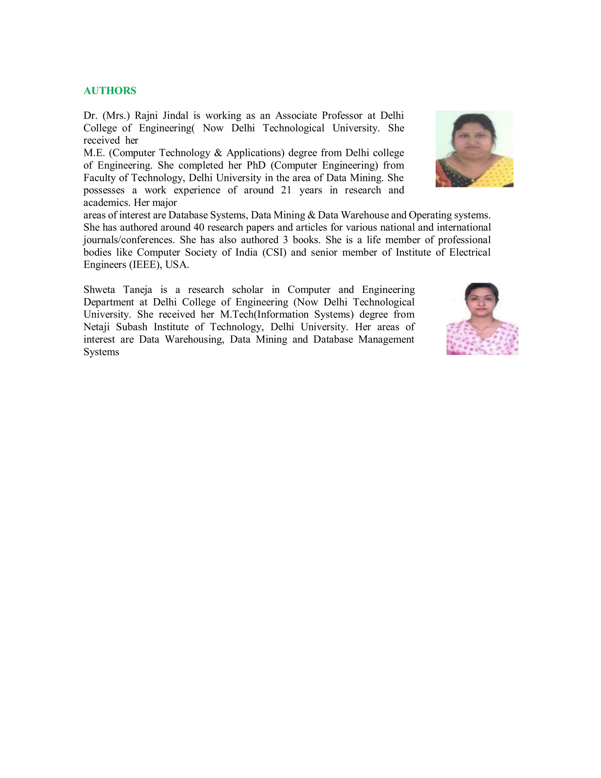 AUTHORS
Dr. (Mrs.) Rajni Jindal is working as an Associate Professor at Delhi
College of Engineering( Now Delhi Technological University. She
received her
M.E. (Computer Technology & Applications) degree from Delhi college
of Engineering. She completed her PhD (Computer Engineering) from
Faculty of Technology, Delhi University in the area of Data Mining. She
possesses a work experience of around 21 years in research and
academics. Her major
areas of interest are Database Systems, Data Mining & Data Warehouse and Operating systems.
She has authored around 40 research papers and articles for various national and international
journals/conferences. She has also authored 3 books. She is a life member of professional
bodies like Computer Society of India (CSI) and senior member of Institute of Electrical
Engineers (IEEE), USA.
Shweta Taneja is a research scholar in Computer and Engineering
Department at Delhi College of Engineering (Now Delhi Technological
University. She received her M.Tech(Information Systems) degree from
Netaji Subash Institute of Technology, Delhi University. Her areas of
interest are Data Warehousing, Data Mining and Database Management
Systems
 