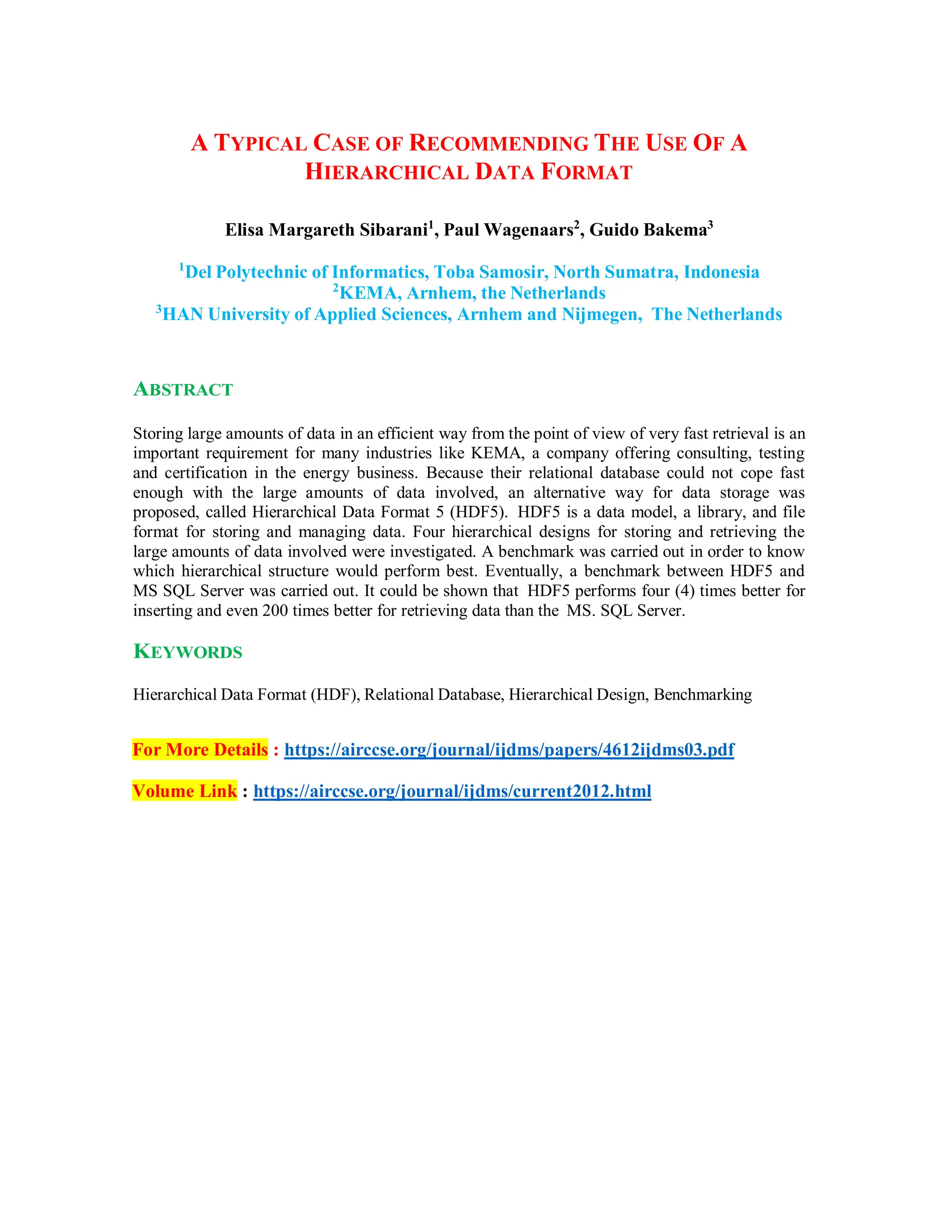 A TYPICAL CASE OF RECOMMENDING THE USE OF A
HIERARCHICAL DATA FORMAT
Elisa Margareth Sibarani1
, Paul Wagenaars2
, Guido Bakema3
1
Del Polytechnic of Informatics, Toba Samosir, North Sumatra, Indonesia
2
KEMA, Arnhem, the Netherlands
3
HAN University of Applied Sciences, Arnhem and Nijmegen, The Netherlands
ABSTRACT
Storing large amounts of data in an efficient way from the point of view of very fast retrieval is an
important requirement for many industries like KEMA, a company offering consulting, testing
and certification in the energy business. Because their relational database could not cope fast
enough with the large amounts of data involved, an alternative way for data storage was
proposed, called Hierarchical Data Format 5 (HDF5). HDF5 is a data model, a library, and file
format for storing and managing data. Four hierarchical designs for storing and retrieving the
large amounts of data involved were investigated. A benchmark was carried out in order to know
which hierarchical structure would perform best. Eventually, a benchmark between HDF5 and
MS SQL Server was carried out. It could be shown that HDF5 performs four (4) times better for
inserting and even 200 times better for retrieving data than the MS. SQL Server.
KEYWORDS
Hierarchical Data Format (HDF), Relational Database, Hierarchical Design, Benchmarking
For More Details : https://airccse.org/journal/ijdms/papers/4612ijdms03.pdf
Volume Link : https://airccse.org/journal/ijdms/current2012.html
 