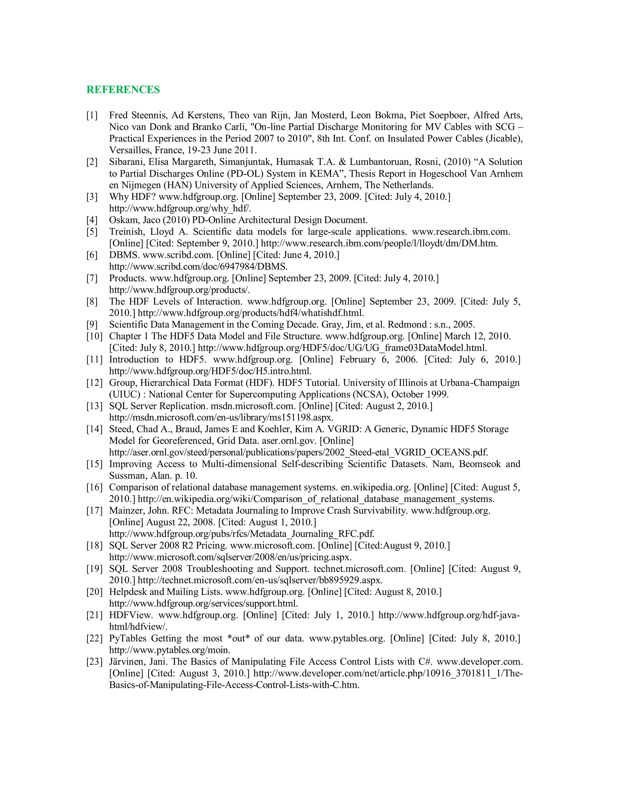 REFERENCES
[1] Fred Steennis, Ad Kerstens, Theo van Rijn, Jan Mosterd, Leon Bokma, Piet Soepboer, Alfred Arts,
Nico van Donk and Branko Carli, "On-line Partial Discharge Monitoring for MV Cables with SCG –
Practical Experiences in the Period 2007 to 2010", 8th Int. Conf. on Insulated Power Cables (Jicable),
Versailles, France, 19-23 June 2011.
[2] Sibarani, Elisa Margareth, Simanjuntak, Humasak T.A. & Lumbantoruan, Rosni, (2010) “A Solution
to Partial Discharges Online (PD-OL) System in KEMA”, Thesis Report in Hogeschool Van Arnhem
en Nijmegen (HAN) University of Applied Sciences, Arnhem, The Netherlands.
[3] Why HDF? www.hdfgroup.org. [Online] September 23, 2009. [Cited: July 4, 2010.]
http://www.hdfgroup.org/why_hdf/.
[4] Oskam, Jaco (2010) PD-Online Architectural Design Document.
[5] Treinish, Lloyd A. Scientific data models for large-scale applications. www.research.ibm.com.
[Online] [Cited: September 9, 2010.] http://www.research.ibm.com/people/l/lloydt/dm/DM.htm.
[6] DBMS. www.scribd.com. [Online] [Cited: June 4, 2010.]
http://www.scribd.com/doc/6947984/DBMS.
[7] Products. www.hdfgroup.org. [Online] September 23, 2009. [Cited: July 4, 2010.]
http://www.hdfgroup.org/products/.
[8] The HDF Levels of Interaction. www.hdfgroup.org. [Online] September 23, 2009. [Cited: July 5,
2010.] http://www.hdfgroup.org/products/hdf4/whatishdf.html.
[9] Scientific Data Management in the Coming Decade. Gray, Jim, et al. Redmond : s.n., 2005.
[10] Chapter 1 The HDF5 Data Model and File Structure. www.hdfgroup.org. [Online] March 12, 2010.
[Cited: July 8, 2010.] http://www.hdfgroup.org/HDF5/doc/UG/UG_frame03DataModel.html.
[11] Introduction to HDF5. www.hdfgroup.org. [Online] February 6, 2006. [Cited: July 6, 2010.]
http://www.hdfgroup.org/HDF5/doc/H5.intro.html.
[12] Group, Hierarchical Data Format (HDF). HDF5 Tutorial. University of Illinois at Urbana-Champaign
(UIUC) : National Center for Supercomputing Applications (NCSA), October 1999.
[13] SQL Server Replication. msdn.microsoft.com. [Online] [Cited: August 2, 2010.]
http://msdn.microsoft.com/en-us/library/ms151198.aspx.
[14] Steed, Chad A., Braud, James E and Koehler, Kim A. VGRID: A Generic, Dynamic HDF5 Storage
Model for Georeferenced, Grid Data. aser.ornl.gov. [Online]
http://aser.ornl.gov/steed/personal/publications/papers/2002_Steed-etal_VGRID_OCEANS.pdf.
[15] Improving Access to Multi-dimensional Self-describing Scientific Datasets. Nam, Beomseok and
Sussman, Alan. p. 10.
[16] Comparison of relational database management systems. en.wikipedia.org. [Online] [Cited: August 5,
2010.] http://en.wikipedia.org/wiki/Comparison_of_relational_database_management_systems.
[17] Mainzer, John. RFC: Metadata Journaling to Improve Crash Survivability. www.hdfgroup.org.
[Online] August 22, 2008. [Cited: August 1, 2010.]
http://www.hdfgroup.org/pubs/rfcs/Metadata_Journaling_RFC.pdf.
[18] SQL Server 2008 R2 Pricing. www.microsoft.com. [Online] [Cited:August 9, 2010.]
http://www.microsoft.com/sqlserver/2008/en/us/pricing.aspx.
[19] SQL Server 2008 Troubleshooting and Support. technet.microsoft.com. [Online] [Cited: August 9,
2010.] http://technet.microsoft.com/en-us/sqlserver/bb895929.aspx.
[20] Helpdesk and Mailing Lists. www.hdfgroup.org. [Online] [Cited: August 8, 2010.]
http://www.hdfgroup.org/services/support.html.
[21] HDFView. www.hdfgroup.org. [Online] [Cited: July 1, 2010.] http://www.hdfgroup.org/hdf-java-
html/hdfview/.
[22] PyTables Getting the most *out* of our data. www.pytables.org. [Online] [Cited: July 8, 2010.]
http://www.pytables.org/moin.
[23] Järvinen, Jani. The Basics of Manipulating File Access Control Lists with C#. www.developer.com.
[Online] [Cited: August 3, 2010.] http://www.developer.com/net/article.php/10916_3701811_1/The-
Basics-of-Manipulating-File-Access-Control-Lists-with-C.htm.
 