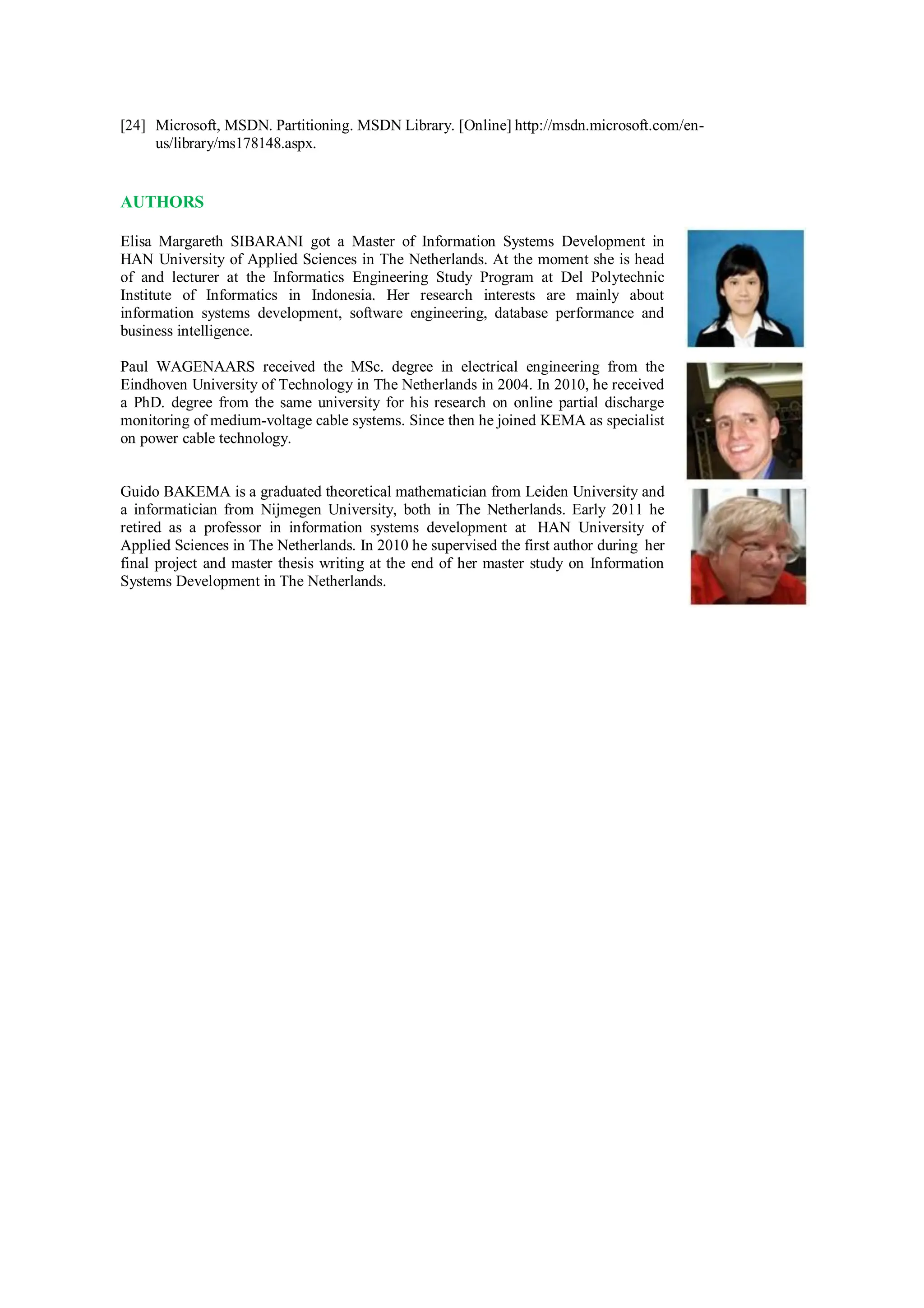 [24] Microsoft, MSDN. Partitioning. MSDN Library. [Online] http://msdn.microsoft.com/en-
us/library/ms178148.aspx.
AUTHORS
Elisa Margareth SIBARANI got a Master of Information Systems Development in
HAN University of Applied Sciences in The Netherlands. At the moment she is head
of and lecturer at the Informatics Engineering Study Program at Del Polytechnic
Institute of Informatics in Indonesia. Her research interests are mainly about
information systems development, software engineering, database performance and
business intelligence.
Paul WAGENAARS received the MSc. degree in electrical engineering from the
Eindhoven University of Technology in The Netherlands in 2004. In 2010, he received
a PhD. degree from the same university for his research on online partial discharge
monitoring of medium-voltage cable systems. Since then he joined KEMA as specialist
on power cable technology.
Guido BAKEMA is a graduated theoretical mathematician from Leiden University and
a informatician from Nijmegen University, both in The Netherlands. Early 2011 he
retired as a professor in information systems development at HAN University of
Applied Sciences in The Netherlands. In 2010 he supervised the first author during her
final project and master thesis writing at the end of her master study on Information
Systems Development in The Netherlands.
 