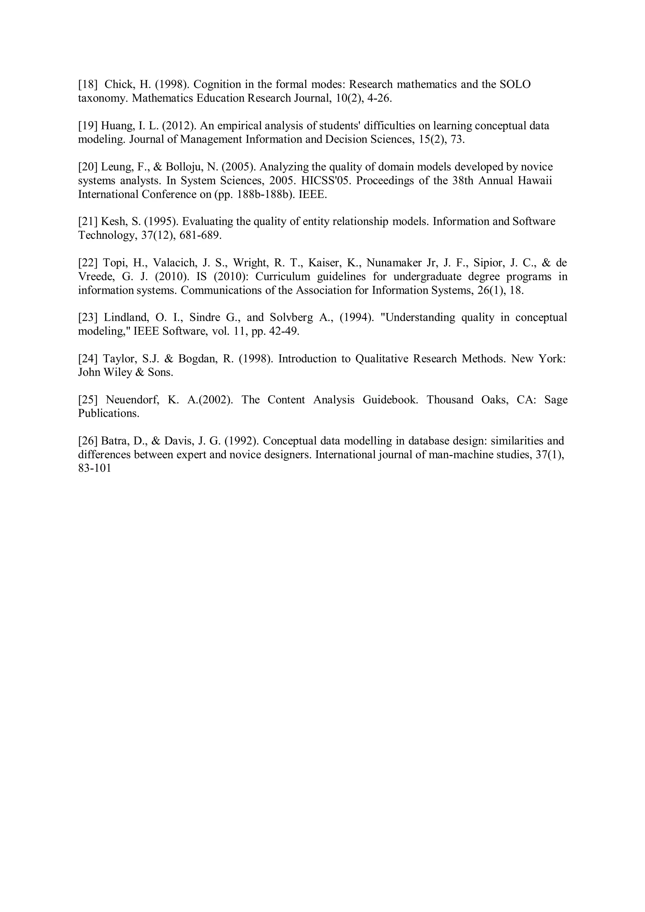 [18] Chick, H. (1998). Cognition in the formal modes: Research mathematics and the SOLO
taxonomy. Mathematics Education Research Journal, 10(2), 4-26.
[19] Huang, I. L. (2012). An empirical analysis of students' difficulties on learning conceptual data
modeling. Journal of Management Information and Decision Sciences, 15(2), 73.
[20] Leung, F., & Bolloju, N. (2005). Analyzing the quality of domain models developed by novice
systems analysts. In System Sciences, 2005. HICSS'05. Proceedings of the 38th Annual Hawaii
International Conference on (pp. 188b-188b). IEEE.
[21] Kesh, S. (1995). Evaluating the quality of entity relationship models. Information and Software
Technology, 37(12), 681-689.
[22] Topi, H., Valacich, J. S., Wright, R. T., Kaiser, K., Nunamaker Jr, J. F., Sipior, J. C., & de
Vreede, G. J. (2010). IS (2010): Curriculum guidelines for undergraduate degree programs in
information systems. Communications of the Association for Information Systems, 26(1), 18.
[23] Lindland, O. I., Sindre G., and Solvberg A., (1994). "Understanding quality in conceptual
modeling," IEEE Software, vol. 11, pp. 42-49.
[24] Taylor, S.J. & Bogdan, R. (1998). Introduction to Qualitative Research Methods. New York:
John Wiley & Sons.
[25] Neuendorf, K. A.(2002). The Content Analysis Guidebook. Thousand Oaks, CA: Sage
Publications.
[26] Batra, D., & Davis, J. G. (1992). Conceptual data modelling in database design: similarities and
differences between expert and novice designers. International journal of man-machine studies, 37(1),
83-101
 