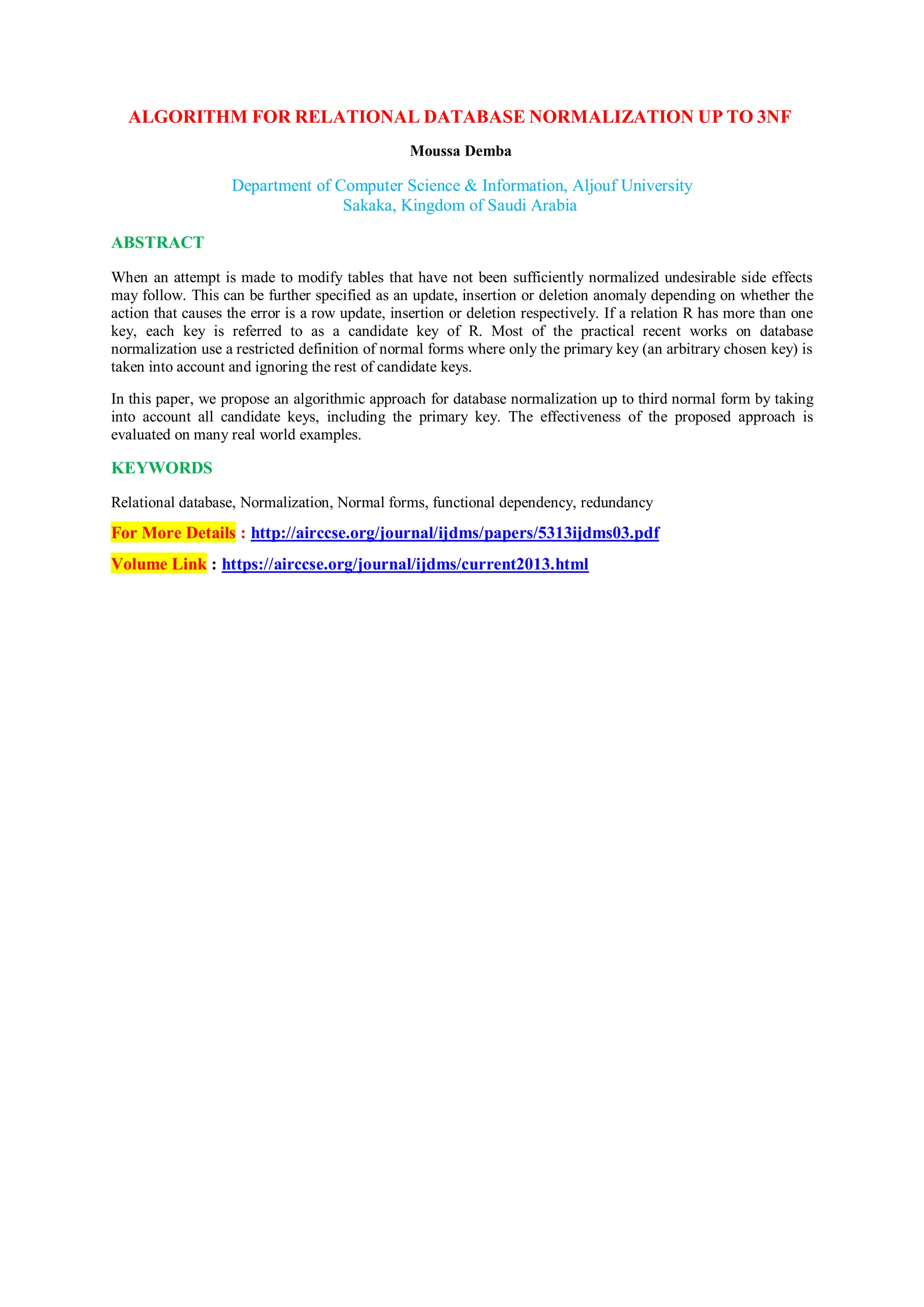 ALGORITHM FOR RELATIONAL DATABASE NORMALIZATION UP TO 3NF
Moussa Demba
Department of Computer Science & Information, Aljouf University
Sakaka, Kingdom of Saudi Arabia
ABSTRACT
When an attempt is made to modify tables that have not been sufficiently normalized undesirable side effects
may follow. This can be further specified as an update, insertion or deletion anomaly depending on whether the
action that causes the error is a row update, insertion or deletion respectively. If a relation R has more than one
key, each key is referred to as a candidate key of R. Most of the practical recent works on database
normalization use a restricted definition of normal forms where only the primary key (an arbitrary chosen key) is
taken into account and ignoring the rest of candidate keys.
In this paper, we propose an algorithmic approach for database normalization up to third normal form by taking
into account all candidate keys, including the primary key. The effectiveness of the proposed approach is
evaluated on many real world examples.
KEYWORDS
Relational database, Normalization, Normal forms, functional dependency, redundancy
For More Details : http://airccse.org/journal/ijdms/papers/5313ijdms03.pdf
Volume Link : https://airccse.org/journal/ijdms/current2013.html
 