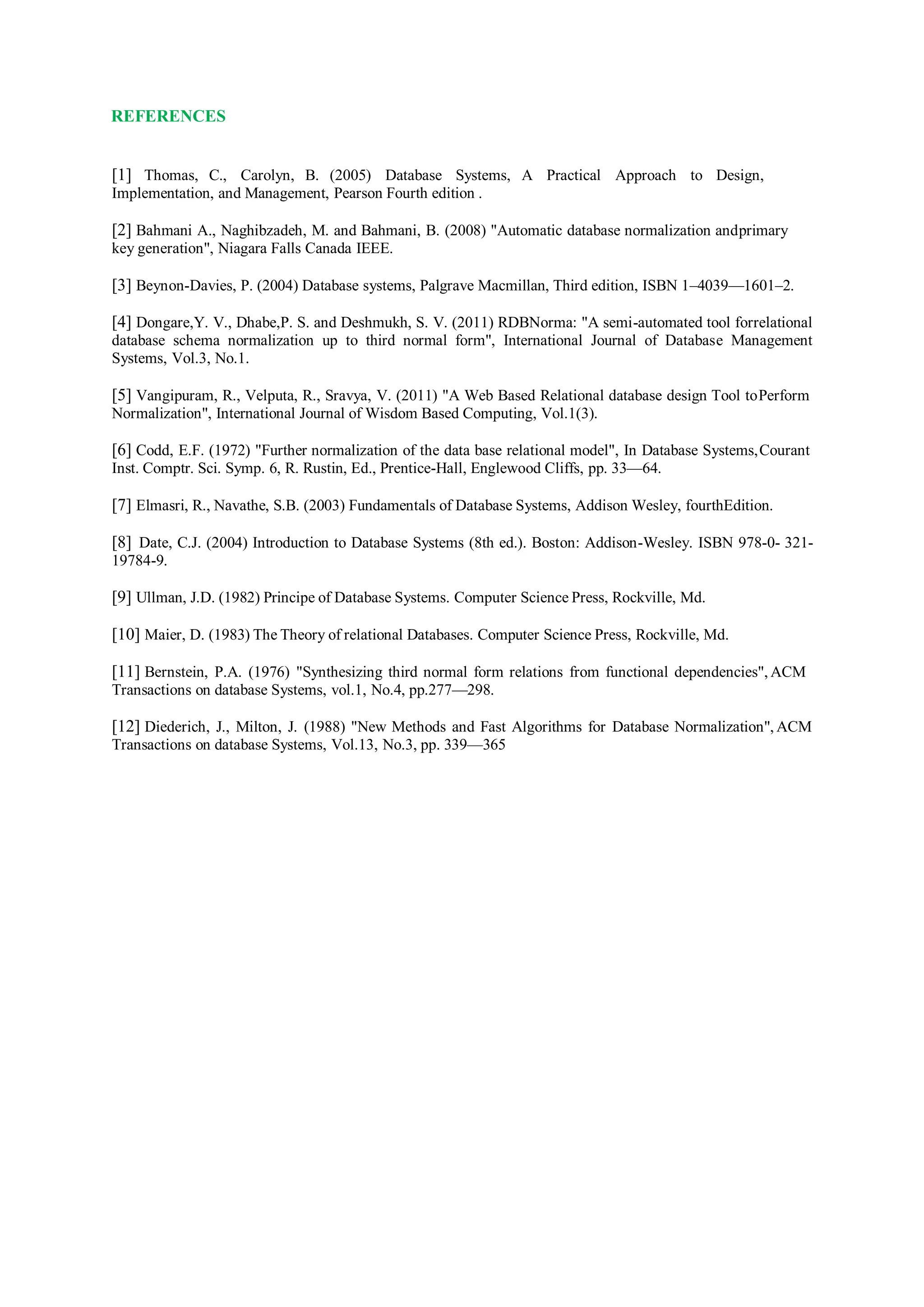 REFERENCES
[1] Thomas, C., Carolyn, B. (2005) Database Systems, A Practical Approach to Design,
Implementation, and Management, Pearson Fourth edition .
[2] Bahmani A., Naghibzadeh, M. and Bahmani, B. (2008) "Automatic database normalization andprimary
key generation", Niagara Falls Canada IEEE.
[3] Beynon-Davies, P. (2004) Database systems, Palgrave Macmillan, Third edition, ISBN 1–4039—1601–2.
[4] Dongare,Y. V., Dhabe,P. S. and Deshmukh, S. V. (2011) RDBNorma: "A semi-automated tool forrelational
database schema normalization up to third normal form", International Journal of Database Management
Systems, Vol.3, No.1.
[5] Vangipuram, R., Velputa, R., Sravya, V. (2011) "A Web Based Relational database design Tool toPerform
Normalization", International Journal of Wisdom Based Computing, Vol.1(3).
[6] Codd, E.F. (1972) "Further normalization of the data base relational model", In Database Systems,Courant
Inst. Comptr. Sci. Symp. 6, R. Rustin, Ed., Prentice-Hall, Englewood Cliffs, pp. 33—64.
[7] Elmasri, R., Navathe, S.B. (2003) Fundamentals of Database Systems, Addison Wesley, fourthEdition.
[8] Date, C.J. (2004) Introduction to Database Systems (8th ed.). Boston: Addison-Wesley. ISBN 978-0- 321-
19784-9.
[9] Ullman, J.D. (1982) Principe of Database Systems. Computer Science Press, Rockville, Md.
[10] Maier, D. (1983) The Theory of relational Databases. Computer Science Press, Rockville, Md.
[11] Bernstein, P.A. (1976) "Synthesizing third normal form relations from functional dependencies", ACM
Transactions on database Systems, vol.1, No.4, pp.277—298.
[12] Diederich, J., Milton, J. (1988) "New Methods and Fast Algorithms for Database Normalization", ACM
Transactions on database Systems, Vol.13, No.3, pp. 339—365
 