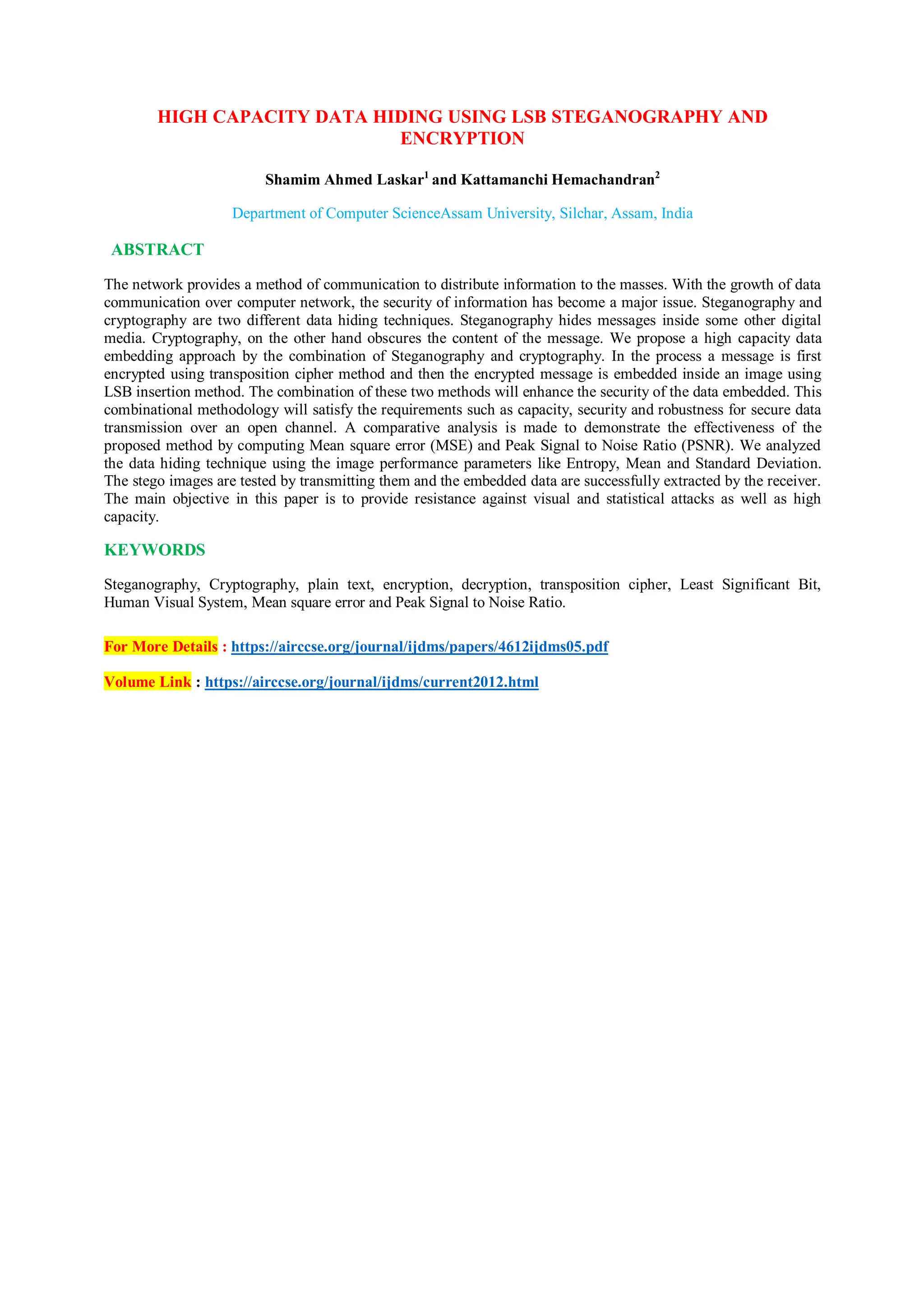 HIGH CAPACITY DATA HIDING USING LSB STEGANOGRAPHY AND
ENCRYPTION
Shamim Ahmed Laskar1
and Kattamanchi Hemachandran2
Department of Computer ScienceAssam University, Silchar, Assam, India
ABSTRACT
The network provides a method of communication to distribute information to the masses. With the growth of data
communication over computer network, the security of information has become a major issue. Steganography and
cryptography are two different data hiding techniques. Steganography hides messages inside some other digital
media. Cryptography, on the other hand obscures the content of the message. We propose a high capacity data
embedding approach by the combination of Steganography and cryptography. In the process a message is first
encrypted using transposition cipher method and then the encrypted message is embedded inside an image using
LSB insertion method. The combination of these two methods will enhance the security of the data embedded. This
combinational methodology will satisfy the requirements such as capacity, security and robustness for secure data
transmission over an open channel. A comparative analysis is made to demonstrate the effectiveness of the
proposed method by computing Mean square error (MSE) and Peak Signal to Noise Ratio (PSNR). We analyzed
the data hiding technique using the image performance parameters like Entropy, Mean and Standard Deviation.
The stego images are tested by transmitting them and the embedded data are successfully extracted by the receiver.
The main objective in this paper is to provide resistance against visual and statistical attacks as well as high
capacity.
KEYWORDS
Steganography, Cryptography, plain text, encryption, decryption, transposition cipher, Least Significant Bit,
Human Visual System, Mean square error and Peak Signal to Noise Ratio.
For More Details : https://airccse.org/journal/ijdms/papers/4612ijdms05.pdf
Volume Link : https://airccse.org/journal/ijdms/current2012.html
 