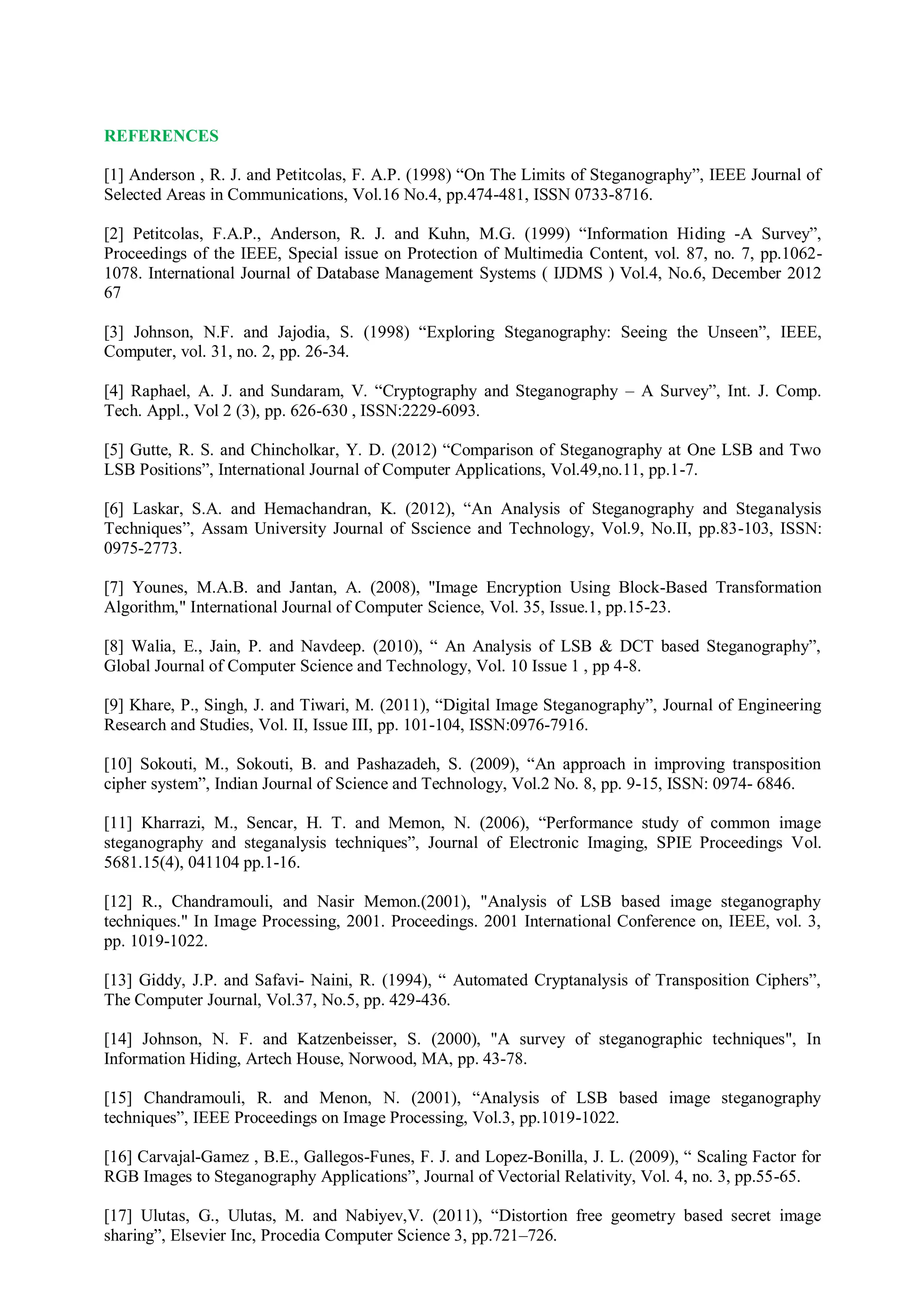 REFERENCES
[1] Anderson , R. J. and Petitcolas, F. A.P. (1998) “On The Limits of Steganography”, IEEE Journal of
Selected Areas in Communications, Vol.16 No.4, pp.474-481, ISSN 0733-8716.
[2] Petitcolas, F.A.P., Anderson, R. J. and Kuhn, M.G. (1999) “Information Hiding -A Survey”,
Proceedings of the IEEE, Special issue on Protection of Multimedia Content, vol. 87, no. 7, pp.1062-
1078. International Journal of Database Management Systems ( IJDMS ) Vol.4, No.6, December 2012
67
[3] Johnson, N.F. and Jajodia, S. (1998) “Exploring Steganography: Seeing the Unseen”, IEEE,
Computer, vol. 31, no. 2, pp. 26-34.
[4] Raphael, A. J. and Sundaram, V. “Cryptography and Steganography – A Survey”, Int. J. Comp.
Tech. Appl., Vol 2 (3), pp. 626-630 , ISSN:2229-6093.
[5] Gutte, R. S. and Chincholkar, Y. D. (2012) “Comparison of Steganography at One LSB and Two
LSB Positions”, International Journal of Computer Applications, Vol.49,no.11, pp.1-7.
[6] Laskar, S.A. and Hemachandran, K. (2012), “An Analysis of Steganography and Steganalysis
Techniques”, Assam University Journal of Sscience and Technology, Vol.9, No.II, pp.83-103, ISSN:
0975-2773.
[7] Younes, M.A.B. and Jantan, A. (2008), "Image Encryption Using Block-Based Transformation
Algorithm," International Journal of Computer Science, Vol. 35, Issue.1, pp.15-23.
[8] Walia, E., Jain, P. and Navdeep. (2010), “ An Analysis of LSB & DCT based Steganography”,
Global Journal of Computer Science and Technology, Vol. 10 Issue 1 , pp 4-8.
[9] Khare, P., Singh, J. and Tiwari, M. (2011), “Digital Image Steganography”, Journal of Engineering
Research and Studies, Vol. II, Issue III, pp. 101-104, ISSN:0976-7916.
[10] Sokouti, M., Sokouti, B. and Pashazadeh, S. (2009), “An approach in improving transposition
cipher system”, Indian Journal of Science and Technology, Vol.2 No. 8, pp. 9-15, ISSN: 0974- 6846.
[11] Kharrazi, M., Sencar, H. T. and Memon, N. (2006), “Performance study of common image
steganography and steganalysis techniques”, Journal of Electronic Imaging, SPIE Proceedings Vol.
5681.15(4), 041104 pp.1-16.
[12] R., Chandramouli, and Nasir Memon.(2001), "Analysis of LSB based image steganography
techniques." In Image Processing, 2001. Proceedings. 2001 International Conference on, IEEE, vol. 3,
pp. 1019-1022.
[13] Giddy, J.P. and Safavi- Naini, R. (1994), “ Automated Cryptanalysis of Transposition Ciphers”,
The Computer Journal, Vol.37, No.5, pp. 429-436.
[14] Johnson, N. F. and Katzenbeisser, S. (2000), "A survey of steganographic techniques", In
Information Hiding, Artech House, Norwood, MA, pp. 43-78.
[15] Chandramouli, R. and Menon, N. (2001), “Analysis of LSB based image steganography
techniques”, IEEE Proceedings on Image Processing, Vol.3, pp.1019-1022.
[16] Carvajal-Gamez , B.E., Gallegos-Funes, F. J. and Lopez-Bonilla, J. L. (2009), “ Scaling Factor for
RGB Images to Steganography Applications”, Journal of Vectorial Relativity, Vol. 4, no. 3, pp.55-65.
[17] Ulutas, G., Ulutas, M. and Nabiyev,V. (2011), “Distortion free geometry based secret image
sharing”, Elsevier Inc, Procedia Computer Science 3, pp.721–726.
 
