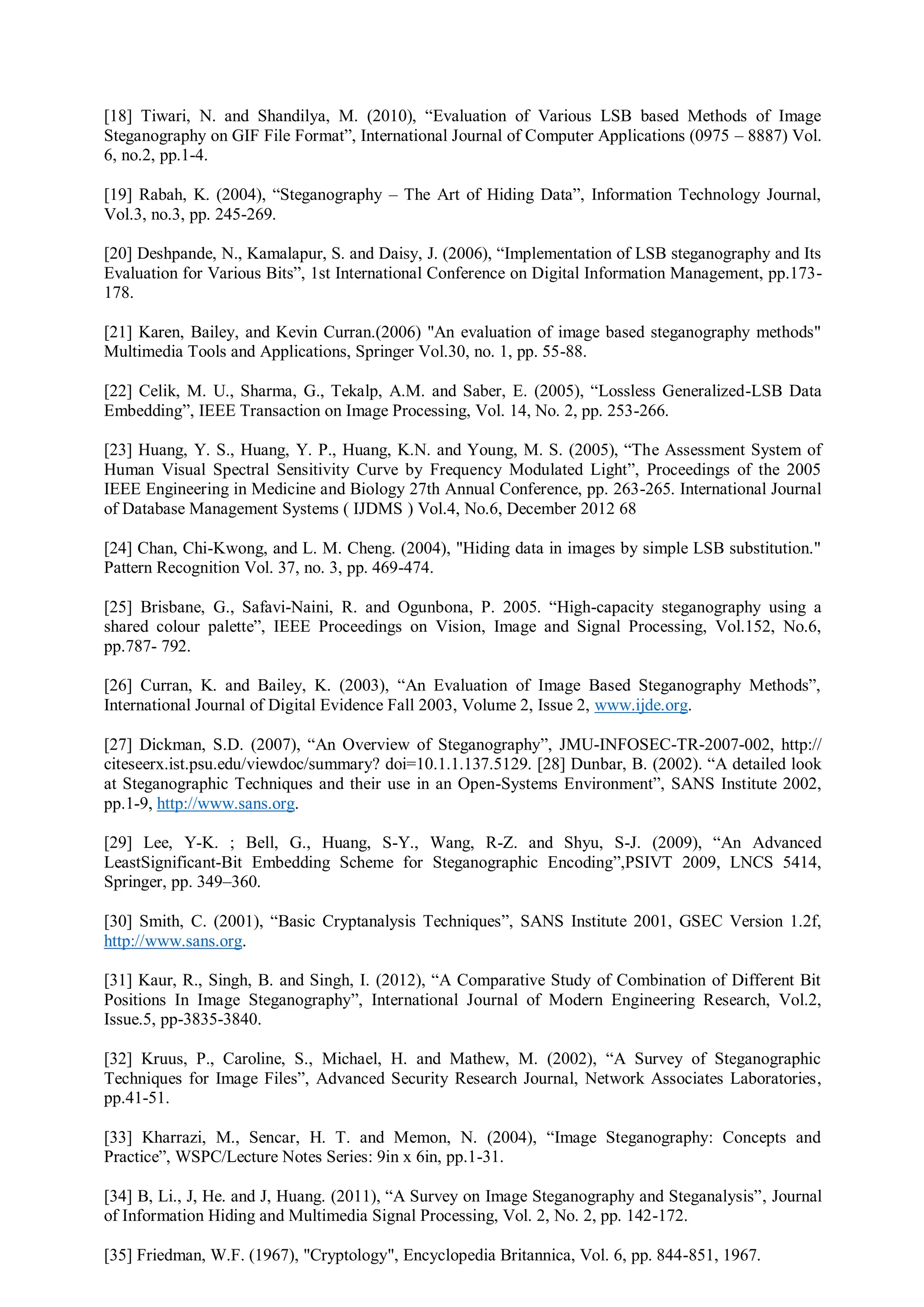 [18] Tiwari, N. and Shandilya, M. (2010), “Evaluation of Various LSB based Methods of Image
Steganography on GIF File Format”, International Journal of Computer Applications (0975 – 8887) Vol.
6, no.2, pp.1-4.
[19] Rabah, K. (2004), “Steganography – The Art of Hiding Data”, Information Technology Journal,
Vol.3, no.3, pp. 245-269.
[20] Deshpande, N., Kamalapur, S. and Daisy, J. (2006), “Implementation of LSB steganography and Its
Evaluation for Various Bits”, 1st International Conference on Digital Information Management, pp.173-
178.
[21] Karen, Bailey, and Kevin Curran.(2006) "An evaluation of image based steganography methods"
Multimedia Tools and Applications, Springer Vol.30, no. 1, pp. 55-88.
[22] Celik, M. U., Sharma, G., Tekalp, A.M. and Saber, E. (2005), “Lossless Generalized-LSB Data
Embedding”, IEEE Transaction on Image Processing, Vol. 14, No. 2, pp. 253-266.
[23] Huang, Y. S., Huang, Y. P., Huang, K.N. and Young, M. S. (2005), “The Assessment System of
Human Visual Spectral Sensitivity Curve by Frequency Modulated Light”, Proceedings of the 2005
IEEE Engineering in Medicine and Biology 27th Annual Conference, pp. 263-265. International Journal
of Database Management Systems ( IJDMS ) Vol.4, No.6, December 2012 68
[24] Chan, Chi-Kwong, and L. M. Cheng. (2004), "Hiding data in images by simple LSB substitution."
Pattern Recognition Vol. 37, no. 3, pp. 469-474.
[25] Brisbane, G., Safavi-Naini, R. and Ogunbona, P. 2005. “High-capacity steganography using a
shared colour palette”, IEEE Proceedings on Vision, Image and Signal Processing, Vol.152, No.6,
pp.787- 792.
[26] Curran, K. and Bailey, K. (2003), “An Evaluation of Image Based Steganography Methods”,
International Journal of Digital Evidence Fall 2003, Volume 2, Issue 2, www.ijde.org.
[27] Dickman, S.D. (2007), “An Overview of Steganography”, JMU-INFOSEC-TR-2007-002, http://
citeseerx.ist.psu.edu/viewdoc/summary? doi=10.1.1.137.5129. [28] Dunbar, B. (2002). “A detailed look
at Steganographic Techniques and their use in an Open-Systems Environment”, SANS Institute 2002,
pp.1-9, http://www.sans.org.
[29] Lee, Y-K. ; Bell, G., Huang, S-Y., Wang, R-Z. and Shyu, S-J. (2009), “An Advanced
LeastSignificant-Bit Embedding Scheme for Steganographic Encoding”,PSIVT 2009, LNCS 5414,
Springer, pp. 349–360.
[30] Smith, C. (2001), “Basic Cryptanalysis Techniques”, SANS Institute 2001, GSEC Version 1.2f,
http://www.sans.org.
[31] Kaur, R., Singh, B. and Singh, I. (2012), “A Comparative Study of Combination of Different Bit
Positions In Image Steganography”, International Journal of Modern Engineering Research, Vol.2,
Issue.5, pp-3835-3840.
[32] Kruus, P., Caroline, S., Michael, H. and Mathew, M. (2002), “A Survey of Steganographic
Techniques for Image Files”, Advanced Security Research Journal, Network Associates Laboratories,
pp.41-51.
[33] Kharrazi, M., Sencar, H. T. and Memon, N. (2004), “Image Steganography: Concepts and
Practice”, WSPC/Lecture Notes Series: 9in x 6in, pp.1-31.
[34] B, Li., J, He. and J, Huang. (2011), “A Survey on Image Steganography and Steganalysis”, Journal
of Information Hiding and Multimedia Signal Processing, Vol. 2, No. 2, pp. 142-172.
[35] Friedman, W.F. (1967), "Cryptology", Encyclopedia Britannica, Vol. 6, pp. 844-851, 1967.
 