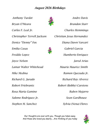 August 2026 Birthdays
Anthony Turdot Andre Davis
Bryan O’Meara Brandon Starr
Carlos F. Leal Jr. Charles Hemmings
Christopher Terrell Jackson Christian Jesus Hernandez
Denice “Denny” Fox Diana Dawn Varcari
Emilia Casas Gabriel Garcia
Freddie Lopez Humberto Enriquez
Joyce Nelson Jared Arias
Lamar Walter Whitehead Maurio Maurice Smith
Mike Medina Ramon Quezada Jr.
Richard G. Jurado Richard Ray Alverez
Robert Friebrantz Robert (Bobby) Carstens
Rosa Maria Gamino Ruben Mojarro
Salome Rodriguez Jr. Sean Gardhouse
Stephen M. Sanchez Sylvia (Nena) Flores
Our thoughts are ever with you…Though you taken away.
And those who loved you dearly…..Are thinking of you today
 