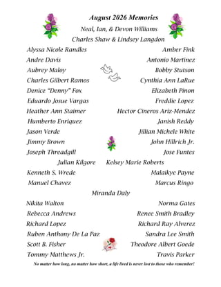 August 2026 Memories
Neal, Ian, & Devon Williams
Charles Shaw & Lindsey Langdon
Alyssa Nicole Randles Amber Fink
Andre Davis Antonio Martinez
Aubrey Maloy Bobby Stutson
Charles Gilbert Ramos Cynthia Ann LaRue
Denice “Denny” Fox Elizabeth Pinon
Eduardo Josue Vargas Freddie Lopez
Heather Ann Staimer Hector Cineros Ariz-Mendez
Humberto Enriquez Janish Reddy
Jason Verde Jillian Michele White
Jimmy Brown John Hillrich Jr.
Joseph Threadgill Jose Funtes
Julian Kilgore Kelsey Marie Roberts
Kenneth S. Wrede Malaikye Payne
Manuel Chavez Marcus Ringo
Miranda Daly
Nikita Walton Norma Gates
Rebecca Andrews Renee Smith Bradley
Richard Lopez Richard Ray Alverez
Ruben Anthony De La Paz Sandra Lee Smith
Scott B. Fisher Theodore Albert Goede
Tommy Matthews Jr. Travis Parker
No matter how long, no matter how short, a life lived is never lost to those who remember!
 