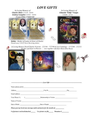 LOVE GIFTS
In Loving Memory of In Loving Memory of
Charles Shaw 11/3/29 – 8/8/93 Eduardo “Eddy” Vargas
Lindsey Langdon 3/28/82 – 8/8/93 5/10/89 – 8/7/11
33 years STILL UNSOLVED
Debbie - Mother of Lindsey & Sister of Charles
Passed away 3/18/22 Never Receiving Justice
In Loving Memory David Charles Nystrom – 2/21/64 – 7/27/98 & Lisa Cummings – 11/13/66 – 3/12/11
Brother and Sister in Heaven ….. now together with their Mom (Ellie Rossi)
--------------------------------------------------------------Love Gift----------------------------------------------------------------
Name (please print):_________________________________________________________________
Address____________________________________City/St.________________________Zip__________
Email address: __________________________________________________________
Your Phone # ( ) ____________________Relationship to Victim: _____________________________
Name of Victim: _________________________________________________________________
Date of Birth: Date of Death: ______________________
Please post my loved ones message and/or picture(s) for the month of: ___________
# of pictures enclosed/attached ______ Use picture on file______ Donation $ _________
 