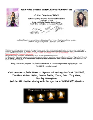 From Rose Madsen, Editor/Chair/co-founder of the
Colton Chapter of FFMV
In Memory of my daughter Jennifer LeAnne Balber
12/02/73 – 11/10/94
A 20yr. old SoCal Gas Co. Meter Reader,
Fatally Shot in the Line of Service in Rialto, CA
My beautiful Jen….I can no longer…See you with my eyes…Touch you with my hands…
But I will feel you in my heart…. Forever…Love, Mom
FFMV is a non-profit organization dedicated to serving survivors of murder victims & victims of attempted murder. Our main purpose is to offer grief
support for those victim/survivors. All assistance provided to victims is given free of charge by volunteers. Contributions and/or questions regarding the
policies of FFMV may be addressed to: FFMV Executive Board at P.O. Box 11222 San Bernardino, Ca. 92423-1222, e-mailed to
mail4fffmv@yahoo.com or phoned to 909-754-6969
FFMV is a tax-exempt organization under the Section 501 (c) (3) of the Internal Revenue Service.
Our Organization depends largely upon private donations which will cover operational expenses, Our Annual Victims’ Rights Week Memorial.
We are seeking a sponsor (s) for our events. Please contact FFMV at the above e-mail or phone if you are interested. Tax ID #68-0299211 All
Contributions Are Tax Deductible
Keep continued prayers for families that are in the court process trying to get the
JUSTICE they Deserve!!
Chris Martinez- Eddie Urena - 14years still waiting for Court JUSTICE,
Jonathan Michael Smith, Santos Bonilla, Jesus, Scott Troy Cook,
Bradley Cunningham
And for ALL families dealing with the injustice of UNSOLVED Murders!
 