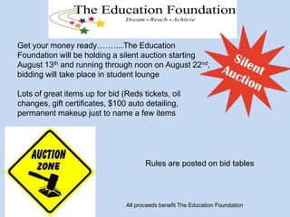Get your money ready……….The Education
Foundation will be holding a silent auction starting
August 13th and running through noon on August 22nd,
bidding will take place in student lounge
Lots of great items up for bid (Reds tickets, oil
changes, gift certificates, $100 auto detailing,
permanent makeup just to name a few items
Rules are posted on bid tables
All proceeds benefit The Education Foundation
 
