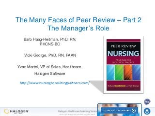 The Many Faces of Peer Review – Part 2 
The Manager’s Role 
Barb Haag-Heitman, PhD, RN, 
PHCNS-BC 
Vicki George, PhD, RN, FAAN 
Yvon Martel, VP of Sales, Healthcare, 
Halogen Software 
http://www.nursingconsultingpartners.com/ 
© 2014 Halogen Software. All rights reserved. All contents are confidential. 
 