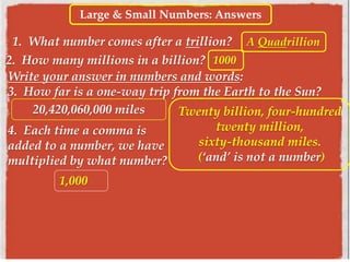 Large & Small Numbers: Answers
1. What number comes after a trillion? A Quadrillion
2. How many millions in a billion?
Write your answer in numbers and words:
3. How far is a one-way trip from the Earth to the Sun?
1000
20,420,060,000 miles Twenty billion, four-hundred
twenty million,
sixty-thousand miles.
(‘and’ is not a number)
4. Each time a comma is
added to a number, we have
multiplied by what number?
1,000
 