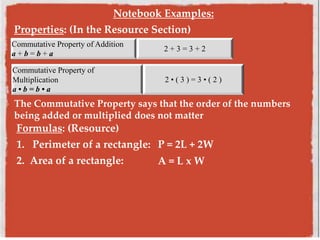 Notebook Examples:
Properties: (In the Resource Section)
Commutative Property of Addition
a + b = b + a
2 + 3 = 3 + 2
Commutative Property of
Multiplication
a • b = b • a
2 • ( 3 ) = 3 • ( 2 )
The Commutative Property says that the order of the numbers
being added or multiplied does not matter
Formulas: (Resource)
1. Perimeter of a rectangle: P = 2L + 2W
2. Area of a rectangle: A = L x W
 