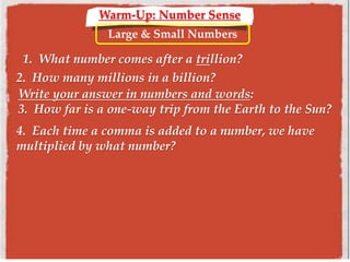 Warm-Up: Number Sense
Large & Small Numbers
1. What number comes after a trillion?
2. How many millions in a billion?
Write your answer in numbers and words:
3. How far is a one-way trip from the Earth to the Sun?
4. Each time a comma is added to a number, we have
multiplied by what number?
 
