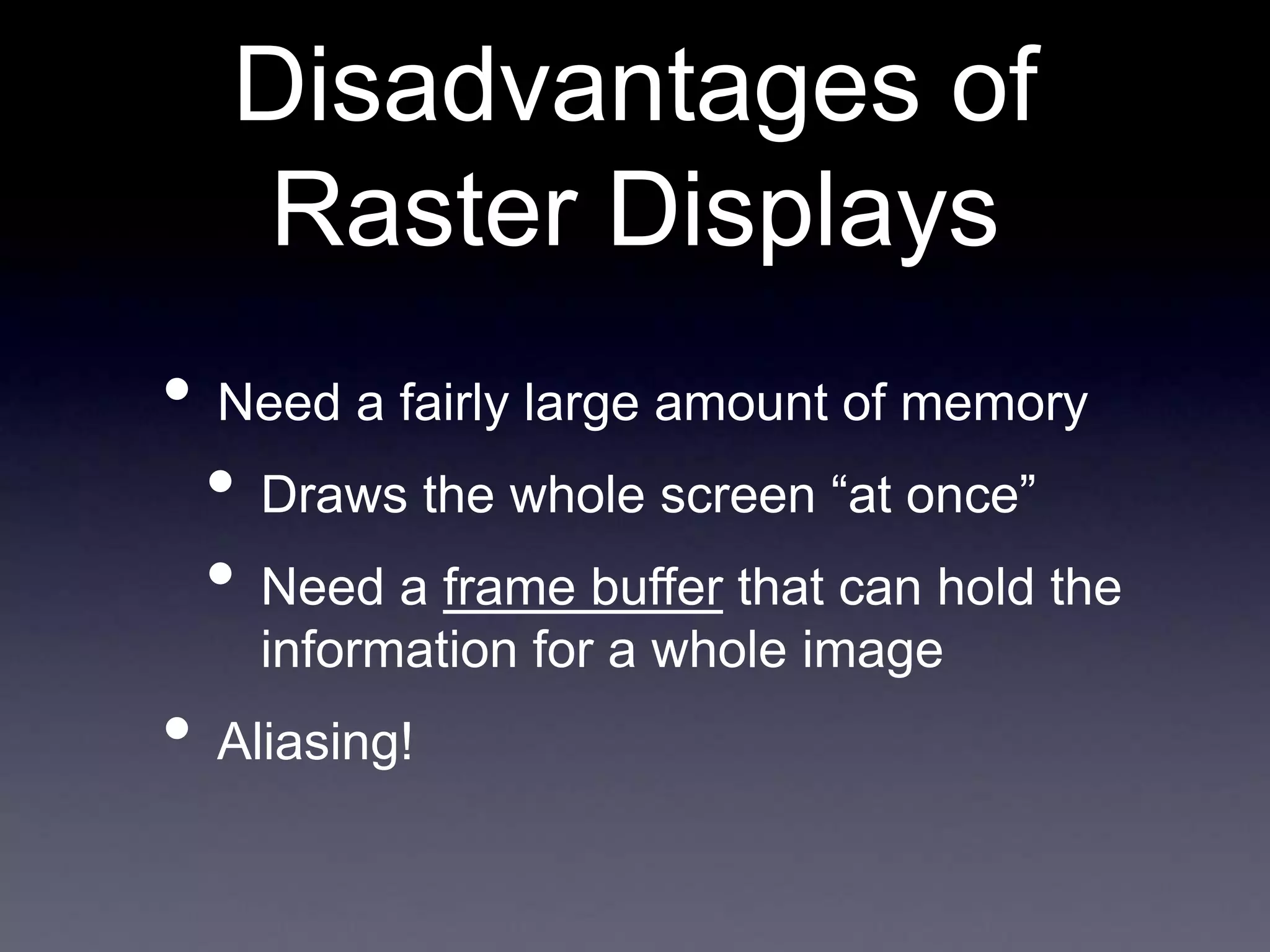 • Need a fairly large amount of memory
• Draws the whole screen “at once”
• Need a frame buffer that can hold the
information for a whole image
• Aliasing!
Disadvantages of
Raster Displays
 
