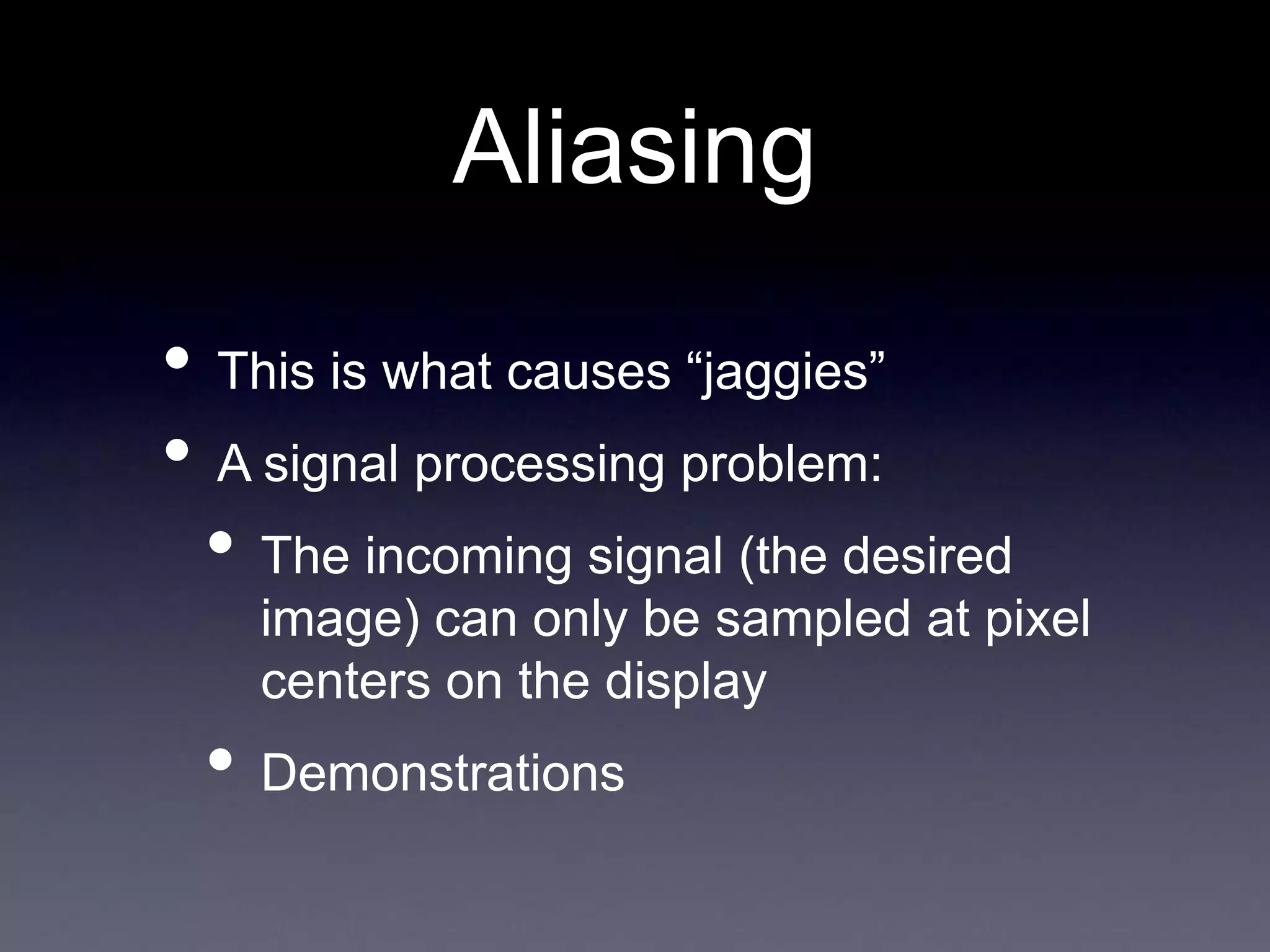 • This is what causes “jaggies”
• A signal processing problem:
• The incoming signal (the desired
image) can only be sampled at pixel
centers on the display
• Demonstrations
Aliasing
 
