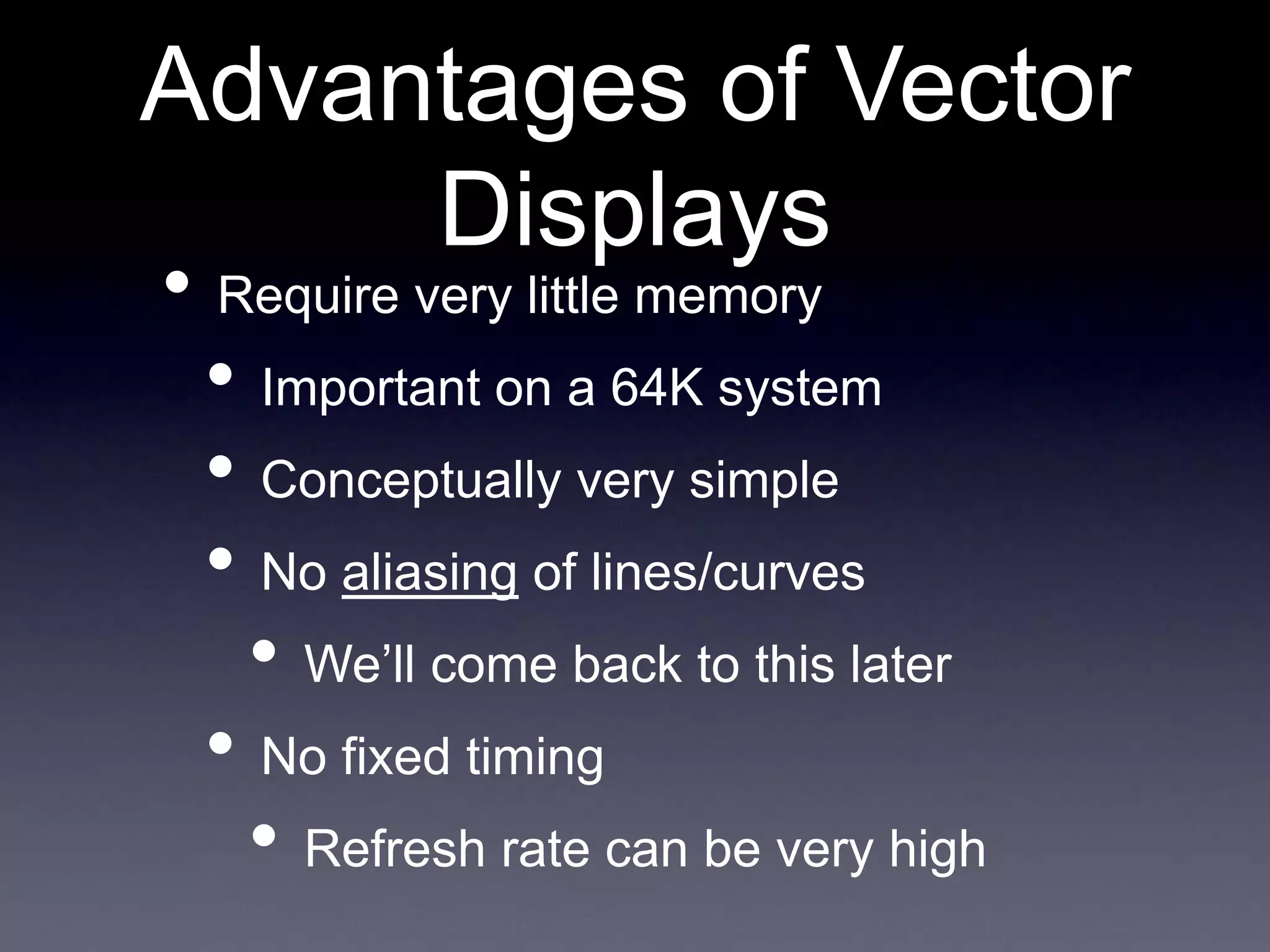 • Require very little memory
• Important on a 64K system
• Conceptually very simple
• No aliasing of lines/curves
• We’ll come back to this later
• No fixed timing
• Refresh rate can be very high
Advantages of Vector
Displays
 