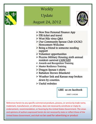 Weekly
                                      Update
                             August 24, 2012

                                  New Free Personal Finance App
                                  ITR ticket and travel
                                  West Nile virus Q&A
                                  Our Community Spouse Club (OCSC)
                                   Newcomers Welcome
                                  Being a friend to someone needing
                                   support
                                  Volunteer opportunities
                                  Picerne Military Housing sixth annual
                                   resident carnival CANCLED
                                  Awards and Recognition Training
                                  Master Resilience Training
                                  Dragon Spouse t-shirts
                                  Battalion throws (blankets)
                                  Weather link and Kansas map broken
                                   down by counties.
                                  Useful websites

                                                          LIKE us on facebook
                                                                   2HBCT-1-63CAB



Reference herein to any specific commercial products, process, or service by trade name,
trademark, manufacturer, or otherwise, does not necessarily constitute or imply its
endorsement, recommendation, or favoring by the United States Government. The views
and opinions of authors expressed herein do not necessarily state or reflect those of the
United States Government, and shall not be used for advertising or product
endorsement purposes.
 