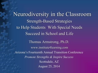 Neurodiversity in the Classroom 
Strength-Based Strategies 
to Help Students With Special Needs 
Succeed in School and Life 
Thomas Armstrong, Ph.D. 
www.institute4learning.com 
Arizona’s Fourteenth Annual Transition Conference 
Promote Strengths & Inspire Success 
Scottsdale, AZ 
August 25, 2014 
 