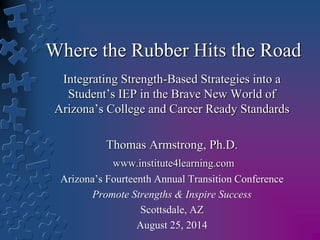 Where the Rubber Hits the Road 
Integrating Strength-Based Strategies into a 
Student’s IEP in the Brave New World of 
Arizona’s College and Career Ready Standards 
Thomas Armstrong, Ph.D. 
www.institute4learning.com 
Arizona’s Fourteenth Annual Transition Conference 
Promote Strengths & Inspire Success 
Scottsdale, AZ 
August 25, 2014 
 