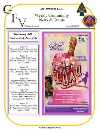 G                                      ATSCOM/164th TAOG




 Fv                            Weekly Community
                                News & Events
                   Volume 2, Issue 9                            August 26, 2011



     Upcoming ACS
Trainings & Activities


           August 26
Women’s Equality Day Activities
Building 5700, Atrium, 1000-1400

            August 26
 Story Time, 1015-1100, Center
Library, Building 212, To register,
          call 255-3898

          August 29
Mom & Me: Dad too!, 0930-1100,
ECAC, Building 3705, To register,
        call 255-3898

          August 30
 Anger Management, 0900-1130,
ECAC, Building 3705, To register,
        call 255-3898

             August 30
Thrift Savings Plan Workshop, Fort
  Rucker’s Bowden Community
   Center, 1830-2000, Space is
    limited, call 255-2594/9631

           August 31
Hearts Apart Briefing, 0900-1000,
By Appointment only, To register,
         call 255-3161




                                       Guardian Freedom Voice
 