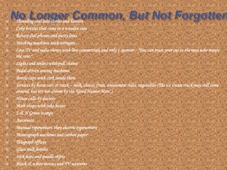    Shoveling coal into stoves and heaters
   Coke bottles that come in a wooden case
   Rotary dial phones and party lines
   Washing machines with wringers
   Live TV and radio shows with live commercials and only 1 sponsor - "You can trust your car to the man who wears
    the star."
   Lights and toilets with pull chains
   Pedal-driven sewing machines
   Bottle caps with cork inside them
   Services by horse cart or truck – milk, cheese, fruit, amusement rides, vegetables (The ice cream truck may still come
    around, but it's not driven by the "Good Humor Man".)
   House calls by doctors
   Malt shops with juke boxes
   S & H Green stamps
   Automats
   Manual typewriters, then electric typewriters
   Mimeograph machines and carbon paper
   Telegraph offices
   Glass milk bottles
   Sock hops and poodle skirts
   Black & white movies and TV westerns
 