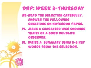 DRP: Week 2-Thursday
Re-read the selection carefully.
    Answer the following
    questions on notebook paper.
14. Make a character web showing
    traits of a good wildlife
    observer.
15. Write a summary using 5-6 key
    words from the selection.
 