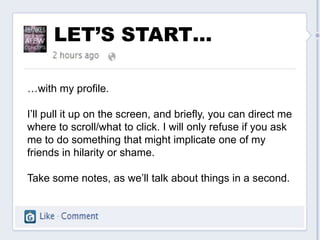 LET’S START…

…with my profile.

I’ll pull it up on the screen, and briefly, you can direct me
where to scroll/what to click. I will only refuse if you ask
me to do something that might implicate one of my
friends in hilarity or shame.

Take some notes, as we’ll talk about things in a second.
 