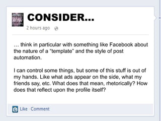 CONSIDER…

… think in particular with something like Facebook about
the nature of a “template” and the style of post
automation.

I can control some things, but some of this stuff is out of
my hands. Like what ads appear on the side, what my
friends say, etc. What does that mean, rhetorically? How
does that reflect upon the profile itself?
 