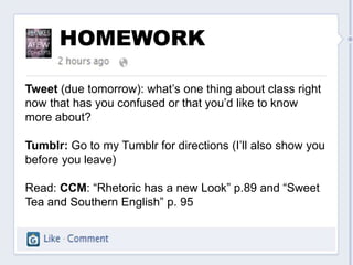 HOMEWORK

Tweet (due tomorrow): what’s one thing about class right
now that has you confused or that you’d like to know
more about?

Tumblr: Go to my Tumblr for directions (I’ll also show you
before you leave)

Read: CCM: “Rhetoric has a new Look” p.89 and “Sweet
Tea and Southern English” p. 95
 