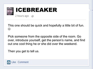 ICEBREAKER

This one should be quick and hopefully a little bit of fun.


Pick someone from the opposite side of the room. Go
over, introduce yourself, get the person’s name, and find
out one cool thing he or she did over the weekend.

Then you get to tell us.
 
