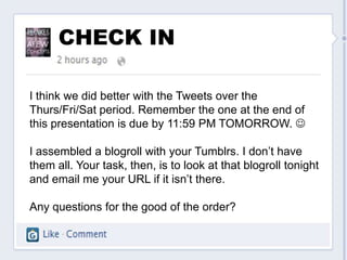 CHECK IN

I think we did better with the Tweets over the
Thurs/Fri/Sat period. Remember the one at the end of
this presentation is due by 11:59 PM TOMORROW. 

I assembled a blogroll with your Tumblrs. I don’t have
them all. Your task, then, is to look at that blogroll tonight
and email me your URL if it isn’t there.

Any questions for the good of the order?
 