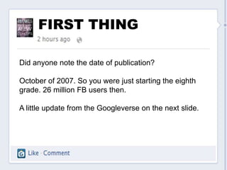 FIRST THING

Did anyone note the date of publication?

October of 2007. So you were just starting the eighth
grade. 26 million FB users then.

A little update from the Googleverse on the next slide.
 