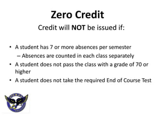 Zero Credit
           Credit will NOT be issued if:

• A student has 7 or more absences per semester
   – Absences are counted in each class separately
• A student does not pass the class with a grade of 70 or
  higher
• A student does not take the required End of Course Test
 