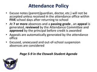 Attendance Policy
• Excuse notes (parent/guardian, doctor, etc.) will not be
  accepted unless received in the attendance office within
  FIVE school days after returning to school
• At 7 or more absences and a passing grade , an appeal is
  generated, reviewed by the Attendance Committee and
  approved by the principal before credit is awarded
• Appeals are automatically generated by the attendance
  office
• Excused, unexcused and out-of-school suspension
  absences are considered

         Page 5-9 in the Etowah Student Agenda
 