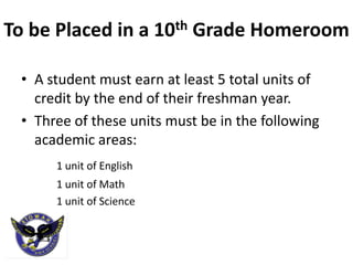 To be Placed in a 10th Grade Homeroom

 • A student must earn at least 5 total units of
   credit by the end of their freshman year.
 • Three of these units must be in the following
   academic areas:
      1 unit of English
      1 unit of Math
      1 unit of Science
 