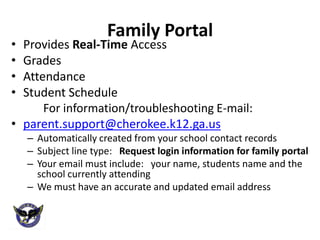 Family Portal
• Provides Real-Time Access
• Grades
• Attendance
• Student Schedule
      For information/troubleshooting E-mail:
• parent.support@cherokee.k12.ga.us
    – Automatically created from your school contact records
    – Subject line type: Request login information for family portal
    – Your email must include: your name, students name and the
      school currently attending
    – We must have an accurate and updated email address
 