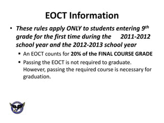 EOCT Information
• These rules apply ONLY to students entering 9th
  grade for the first time during the 2011-2012
  school year and the 2012-2013 school year
   An EOCT counts for 20% of the FINAL COURSE GRADE
   Passing the EOCT is not required to graduate.
    However, passing the required course is necessary for
    graduation.
 