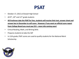 PSAT
•   October 17, 2012 at Etowah High School
•   All 9th, 10th and 11th grade students
•   All Freshman take the PSAT for free, students will receive their test, answer sheet and
    answer key in December to self-score. However, if you want an official score report
    from College Board you must pay $15 – more info coming soon!
•   Critical Reading, Math, and Writing Skills
•   Prepares students to take the SAT
•   In 11th grade, PSAT scores are used to qualify students for the National Merit
    Scholarship
 