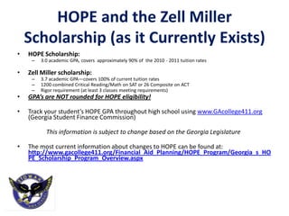 HOPE and the Zell Miller
    Scholarship (as it Currently Exists)
•   HOPE Scholarship:
     –   3.0 academic GPA, covers approximately 90% of the 2010 - 2011 tuition rates

•   Zell Miller scholarship:
     –   3.7 academic GPA—covers 100% of current tuition rates
     –   1200 combined Critical Reading/Math on SAT or 26 Composite on ACT
     –   Rigor requirement (at least 3 classes meeting requirements)
•   GPA’s are NOT rounded for HOPE eligibility!

•   Track your student’s HOPE GPA throughout high school using www.GAcollege411.org
    (Georgia Student Finance Commission)

           This information is subject to change based on the Georgia Legislature

•   The most current information about changes to HOPE can be found at:
    http://www.gacollege411.org/Financial_Aid_Planning/HOPE_Program/Georgia_s_HO
    PE_Scholarship_Program_Overview.aspx
 