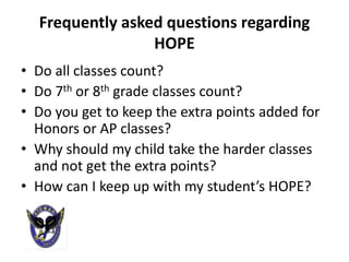 Frequently asked questions regarding
                 HOPE
• Do all classes count?
• Do 7th or 8th grade classes count?
• Do you get to keep the extra points added for
  Honors or AP classes?
• Why should my child take the harder classes
  and not get the extra points?
• How can I keep up with my student’s HOPE?
 