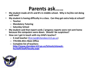Parents ask……
•   My student made all A’s and B’s in middle school. Why is he/she not doing
    well now?
•   My student is having difficulty in a class. Can they get extra help at school?
     – Teacher
     – Mandatory Tutoring
     – Saturday School
•   My student said that report cards / progress reports were not sent home
    because the computers were down. Should I be suspicious?
•   How can I get in touch with my child’s teacher?
     – E-mail teacher (first.last@cherokee.k12.ga.us)
     – 770.926.4411 Main Office
     – Complete list of teachers:
        http://www.cherokee.k12.ga.us/Schools/etowah-
        hs/staff/Staff/faculty.aspx
 